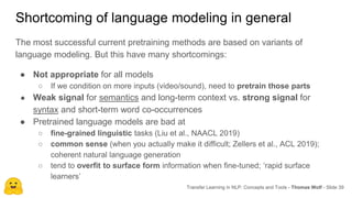 Shortcoming of language modeling in general
Transfer Learning in NLP: Concepts and Tools - Thomas Wolf - Slide 39
The most successful current pretraining methods are based on variants of
language modeling. But this have many shortcomings:
● Not appropriate for all models
○ If we condition on more inputs (video/sound), need to pretrain those parts
● Weak signal for semantics and long-term context vs. strong signal for
syntax and short-term word co-occurrences
● Pretrained language models are bad at
○ fine-grained linguistic tasks (Liu et al., NAACL 2019)
○ common sense (when you actually make it difficult; Zellers et al., ACL 2019);
coherent natural language generation
○ tend to overfit to surface form information when fine-tuned; ‘rapid surface
learners’
 