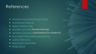 References
 Tensorflow for Android Things Sample
 Tensorboard hands-on
 Graph Transform Tool
 Tensorflow for Poets (Transfer learning)
 Tensorflow for Poets2 (Optimizations for Mobile/IoT)
 Cucumber Farmer Deep Learning Story
 Caltrain Rider story
 Intel Fathom Neural Stick
 Nvidia Jetson
 