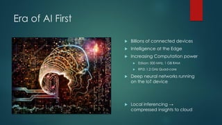 Era of AI First
 Billions of connected devices
 Intelligence at the Edge
 Increasing Computation power
 Edison: 500 MHz, 1 GB RAM
 RPi3: 1.2 GHz Quad-core
 Deep neural networks running
on the IoT device
 Local inferencing →
compressed insights to cloud
 