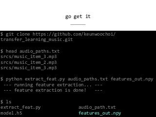 go	get	it
$	git	clone	https://github.com/keunwoochoi/
transfer_learning_music.git	
$	head	audio_paths.txt	
srcs/music_item_3.mp3	
srcs/music_item_2.mp3	
srcs/music_item_3.mp3	
$	python	extract_feat.py	audio_paths.txt	features_out.npy	
	---	running	feature	extraction...	---	
	---	feature	extraction	is	done!			---	
$	ls	
extract_feat.py														audio_path.txt	
model.h5																					features_out.npy
 