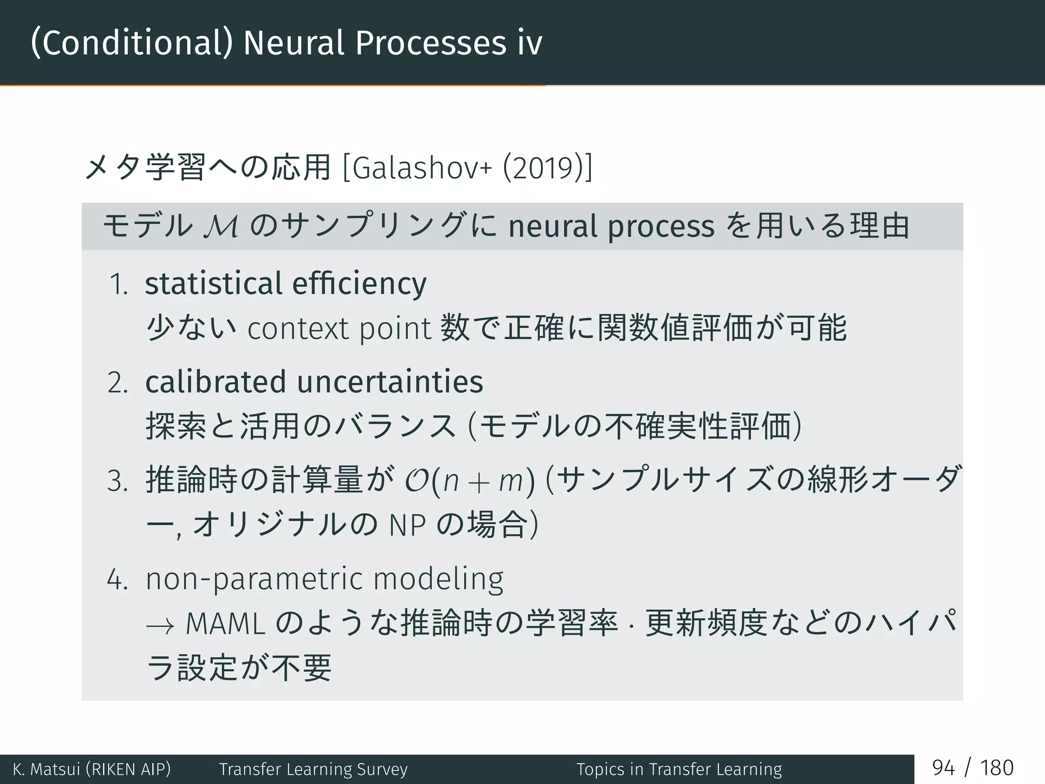 (Conditional) Neural Processes iv
メタ学習への応用 [Galashov+ (2019)]
モデル M のサンプリングに neural process を用いる理由
1. statistical efﬁciency
少ない context point 数で正確に関数値評価が可能
2. calibrated uncertainties
探索と活用のバランス (モデルの不確実性評価)
3. 推論時の計算量が O(n + m) (サンプルサイズの線形オーダ
ー, オリジナルの NP の場合)
4. non-parametric modeling
→ MAML のような推論時の学習率 · 更新頻度などのハイパ
ラ設定が不要
K. Matsui (RIKEN AIP) Transfer Learning Survey Topics in Transfer Learning 94 / 180
 