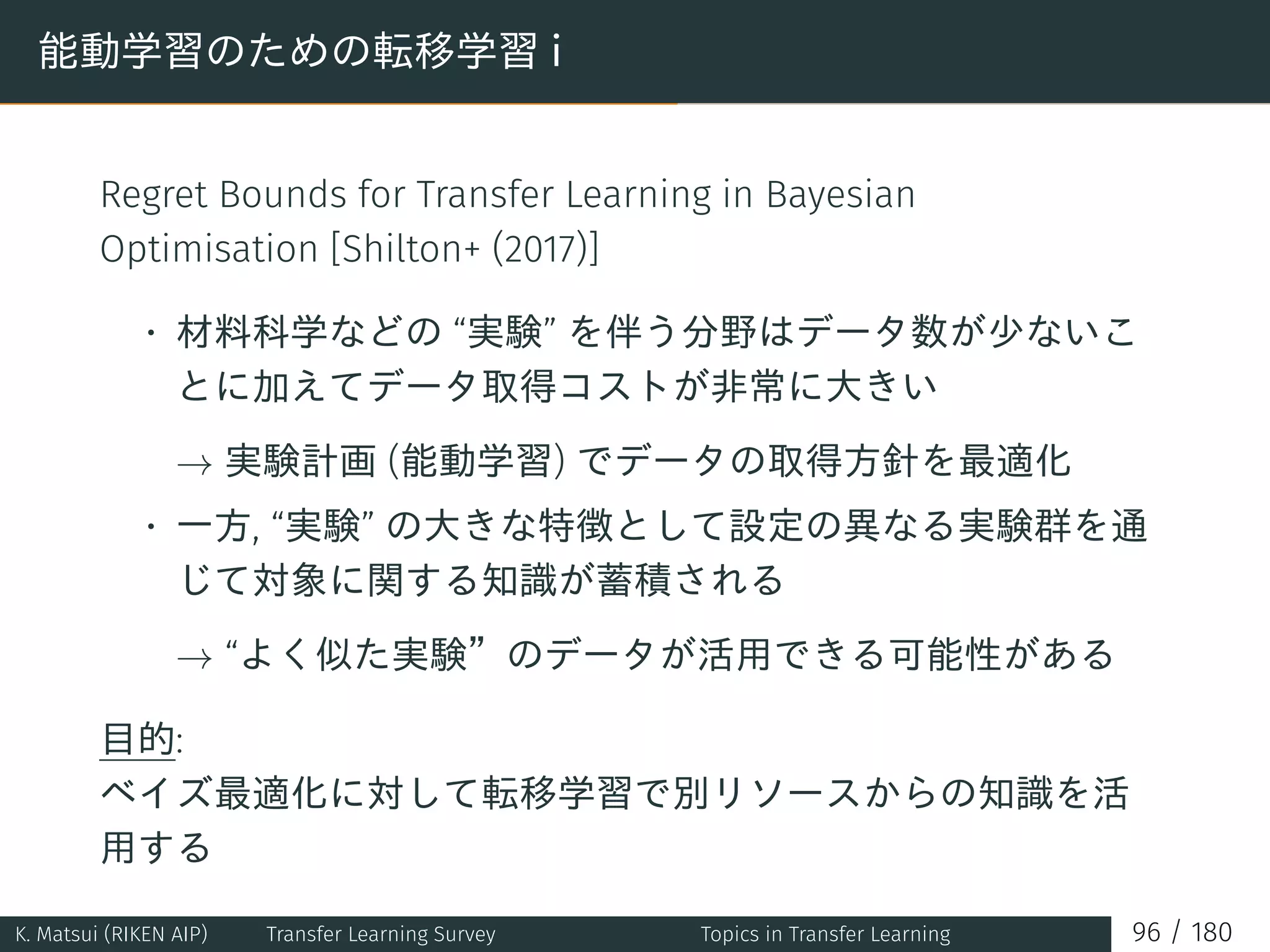 能動学習のための転移学習 i
Regret Bounds for Transfer Learning in Bayesian
Optimisation [Shilton+ (2017)]
• 材料科学などの “実験” を伴う分野はデータ数が少ないこ
とに加えてデータ取得コストが非常に大きい
→ 実験計画 (能動学習) でデータの取得方針を最適化
• 一方, “実験” の大きな特徴として設定の異なる実験群を通
じて対象に関する知識が蓄積される
→ “よく似た実験”のデータが活用できる可能性がある
目的:
ベイズ最適化に対して転移学習で別リソースからの知識を活
用する
K. Matsui (RIKEN AIP) Transfer Learning Survey Topics in Transfer Learning 96 / 180
 