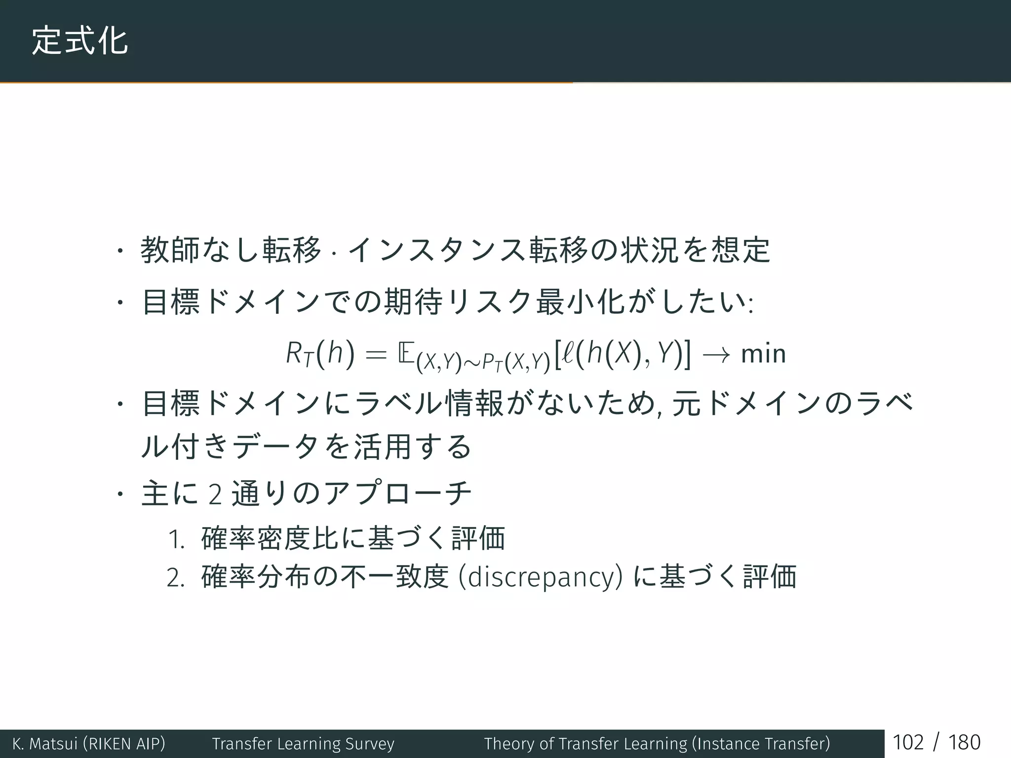 定式化
• 教師なし転移 · インスタンス転移の状況を想定
• 目標ドメインでの期待リスク最小化がしたい:
RT(h) = E(X,Y)∼PT(X,Y)[ℓ(h(X), Y)] → min
• 目標ドメインにラベル情報がないため, 元ドメインのラベ
ル付きデータを活用する
• 主に 2 通りのアプローチ
1. 確率密度比に基づく評価
2. 確率分布の不一致度 (discrepancy) に基づく評価
K. Matsui (RIKEN AIP) Transfer Learning Survey Theory of Transfer Learning (Instance Transfer) 102 / 180
 