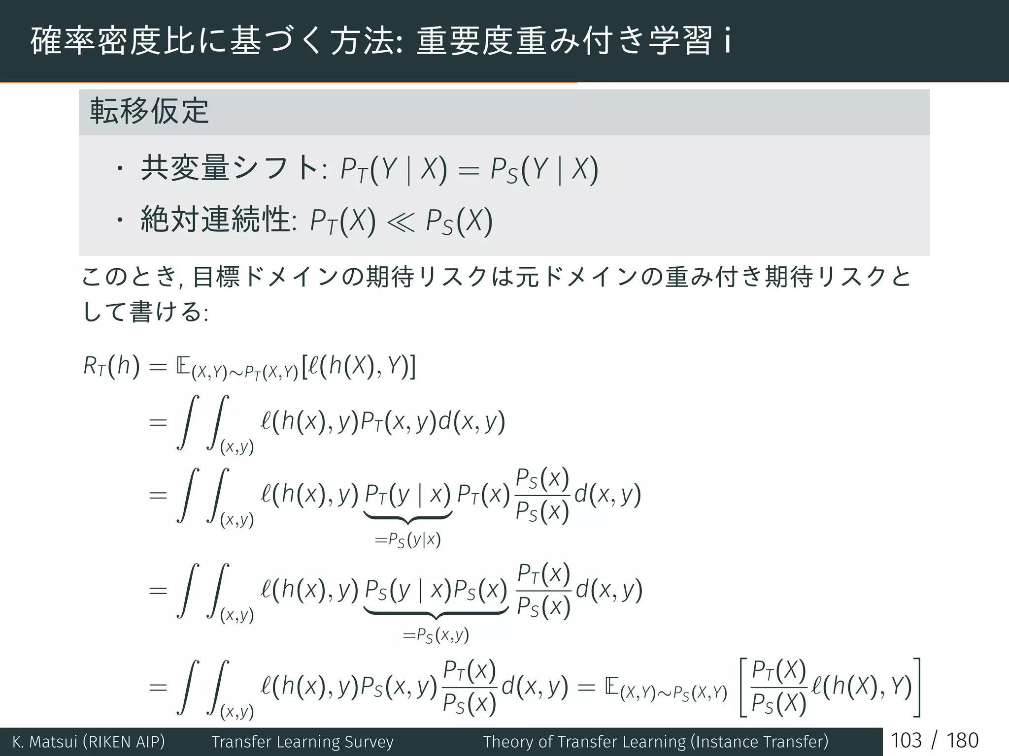 確率密度比に基づく方法: 重要度重み付き学習 i
転移仮定
• 共変量シフト: PT(Y | X) = PS(Y | X)
• 絶対連続性: PT(X) ≪ PS(X)
このとき, 目標ドメインの期待リスクは元ドメインの重み付き期待リスクと
して書ける:
RT(h) = E(X,Y)∼PT(X,Y)[ℓ(h(X), Y)]
=
∫ ∫
(x,y)
ℓ(h(x), y)PT(x, y)d(x, y)
=
∫ ∫
(x,y)
ℓ(h(x), y) PT(y | x)
=PS(y|x)
PT(x)
PS(x)
PS(x)
d(x, y)
=
∫ ∫
(x,y)
ℓ(h(x), y) PS(y | x)PS(x)
=PS(x,y)
PT(x)
PS(x)
d(x, y)
=
∫ ∫
(x,y)
ℓ(h(x), y)PS(x, y)
PT(x)
PS(x)
d(x, y) = E(X,Y)∼PS(X,Y)
[
PT(X)
PS(X)
ℓ(h(X), Y)
]
K. Matsui (RIKEN AIP) Transfer Learning Survey Theory of Transfer Learning (Instance Transfer) 103 / 180
 