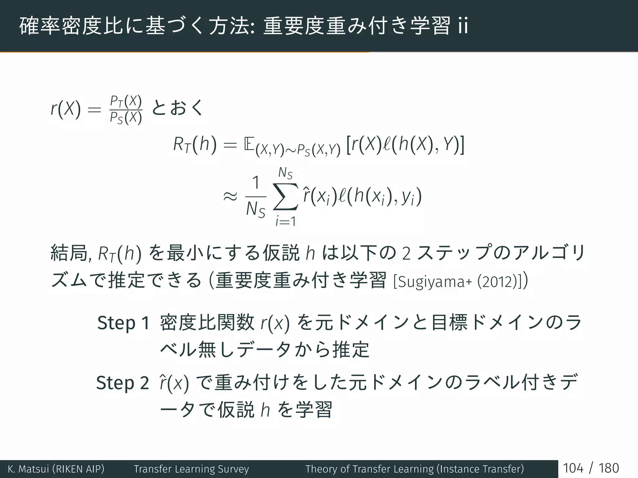 確率密度比に基づく方法: 重要度重み付き学習 ii
r(X) = PT(X)
PS(X) とおく
RT(h) = E(X,Y)∼PS(X,Y) [r(X)ℓ(h(X), Y)]
≈
1
NS
NS∑
i=1
ˆr(xi)ℓ(h(xi), yi)
結局, RT(h) を最小にする仮説 h は以下の 2 ステップのアルゴリ
ズムで推定できる (重要度重み付き学習 [Sugiyama+ (2012)])
Step 1 密度比関数 r(x) を元ドメインと目標ドメインのラ
ベル無しデータから推定
Step 2 ˆr(x) で重み付けをした元ドメインのラベル付きデ
ータで仮説 h を学習
K. Matsui (RIKEN AIP) Transfer Learning Survey Theory of Transfer Learning (Instance Transfer) 104 / 180
 