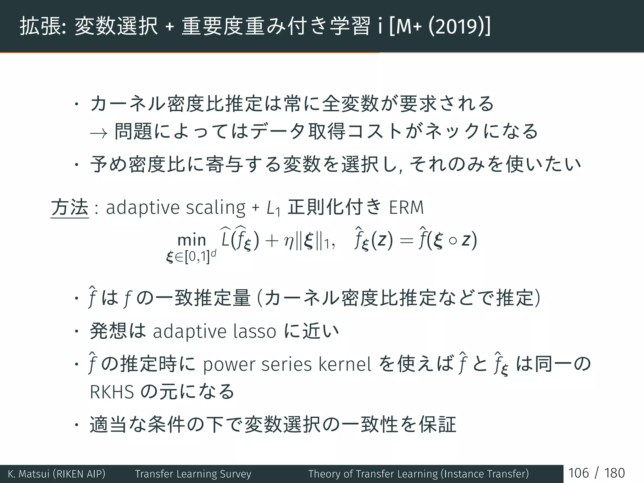 拡張: 変数選択 + 重要度重み付き学習 i [M+ (2019)]
• カーネル密度比推定は常に全変数が要求される
→ 問題によってはデータ取得コストがネックになる
• 予め密度比に寄与する変数を選択し, それのみを使いたい
方法 : adaptive scaling + L1 正則化付き ERM
min
ξ∈[0,1]d
L(fξ) + η∥ξ∥1, ˆfξ(z) = ˆf(ξ ◦ z)
• ˆf は f の一致推定量 (カーネル密度比推定などで推定)
• 発想は adaptive lasso に近い
• ˆf の推定時に power series kernel を使えば ˆf と ˆfξ は同一の
RKHS の元になる
• 適当な条件の下で変数選択の一致性を保証
K. Matsui (RIKEN AIP) Transfer Learning Survey Theory of Transfer Learning (Instance Transfer) 106 / 180
 