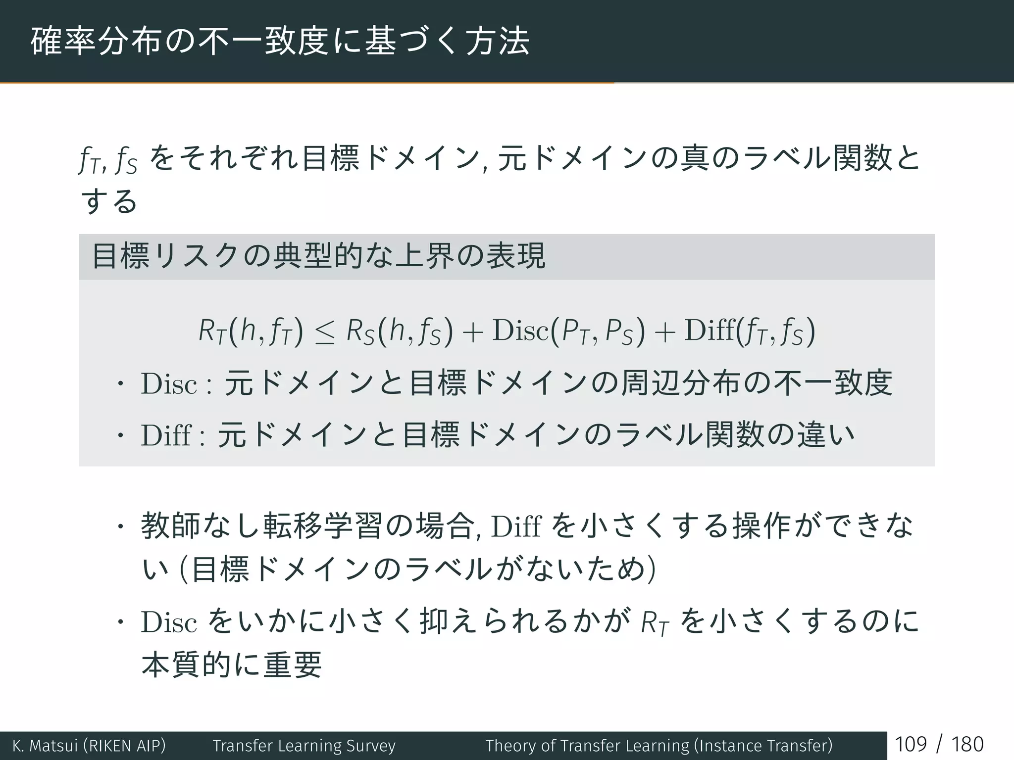 確率分布の不一致度に基づく方法
fT, fS をそれぞれ目標ドメイン, 元ドメインの真のラベル関数と
する
目標リスクの典型的な上界の表現
RT(h, fT) ≤ RS(h, fS) + Disc(PT, PS) + Diff(fT, fS)
• Disc : 元ドメインと目標ドメインの周辺分布の不一致度
• Diff : 元ドメインと目標ドメインのラベル関数の違い
• 教師なし転移学習の場合, Diff を小さくする操作ができな
い (目標ドメインのラベルがないため)
• Disc をいかに小さく抑えられるかが RT を小さくするのに
本質的に重要
K. Matsui (RIKEN AIP) Transfer Learning Survey Theory of Transfer Learning (Instance Transfer) 109 / 180
 