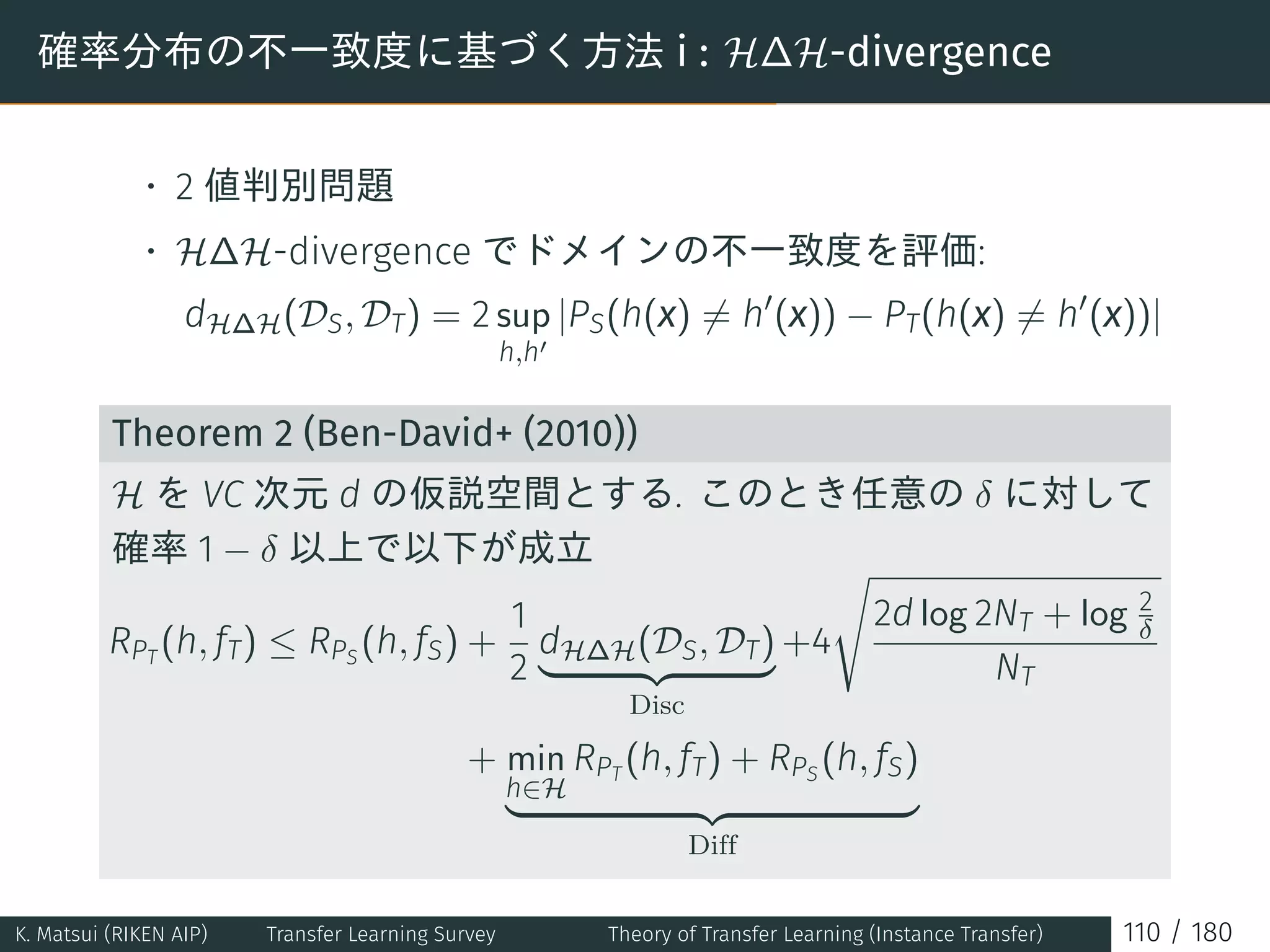 確率分布の不一致度に基づく方法 i : H∆H-divergence
• 2 値判別問題
• H∆H-divergence でドメインの不一致度を評価:
dH∆H(DS, DT) = 2 sup
h,h′
|PS(h(x) ̸= h′
(x)) − PT(h(x) ̸= h′
(x))|
Theorem 2 (Ben-David+ (2010))
H を VC 次元 d の仮説空間とする. このとき任意の δ に対して
確率 1 − δ 以上で以下が成立
RPT
(h, fT) ≤ RPS
(h, fS) +
1
2
dH∆H(DS, DT)
Disc
+4
√
2d log 2NT + log 2
δ
NT
+ min
h∈H
RPT
(h, fT) + RPS
(h, fS)
Diff
K. Matsui (RIKEN AIP) Transfer Learning Survey Theory of Transfer Learning (Instance Transfer) 110 / 180
 