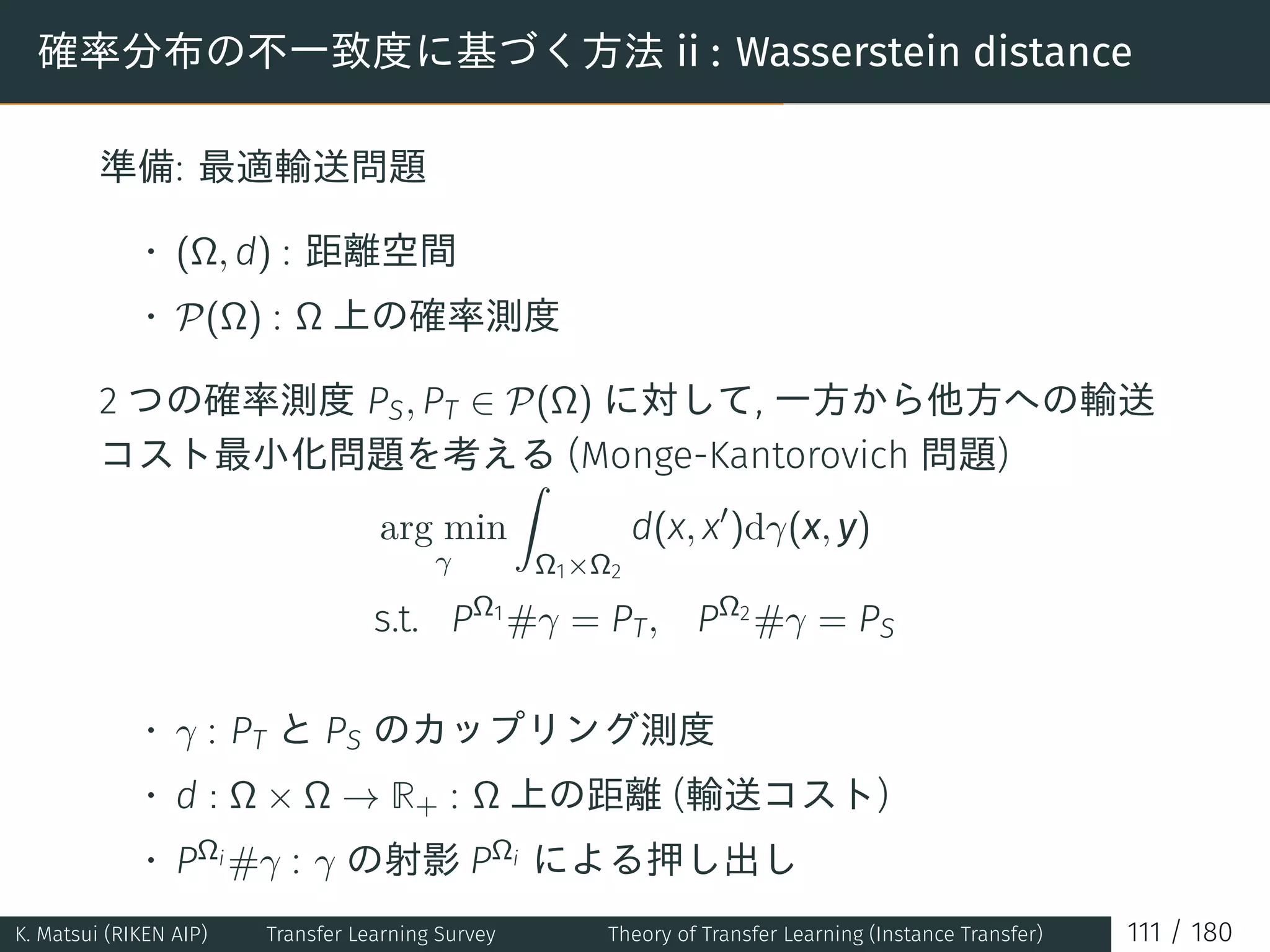 確率分布の不一致度に基づく方法 ii : Wasserstein distance
準備: 最適輸送問題
• (Ω, d) : 距離空間
• P(Ω) : Ω 上の確率測度
2 つの確率測度 PS, PT ∈ P(Ω) に対して, 一方から他方への輸送
コスト最小化問題を考える (Monge-Kantorovich 問題)
arg min
γ
∫
Ω1×Ω2
d(x, x′
)dγ(x, y)
s.t. PΩ1
#γ = PT, PΩ2
#γ = PS
• γ : PT と PS のカップリング測度
• d : Ω × Ω → R+ : Ω 上の距離 (輸送コスト)
• PΩi #γ : γ の射影 PΩi による押し出し
K. Matsui (RIKEN AIP) Transfer Learning Survey Theory of Transfer Learning (Instance Transfer) 111 / 180
 