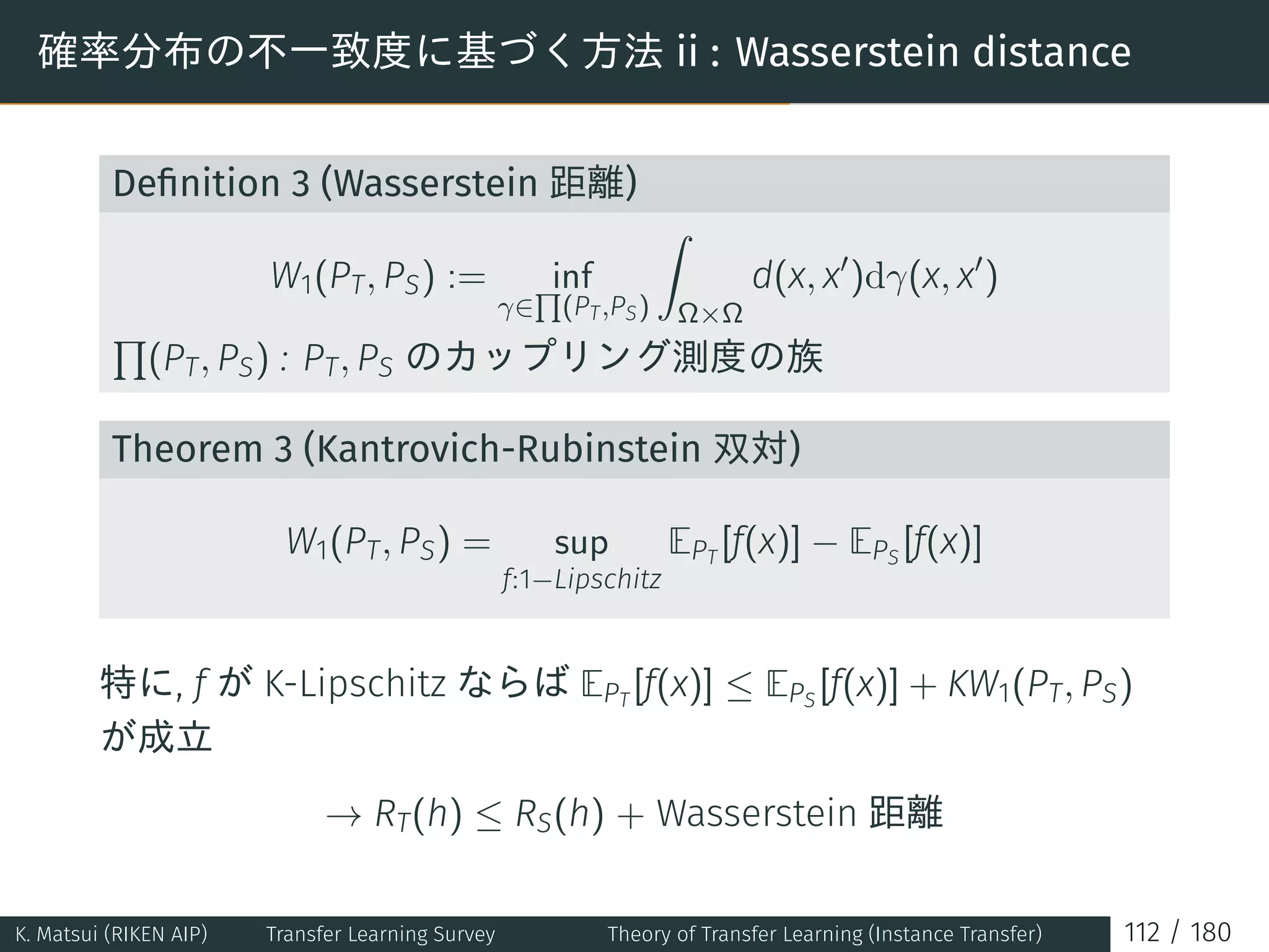 確率分布の不一致度に基づく方法 ii : Wasserstein distance
Deﬁnition 3 (Wasserstein 距離)
W1(PT, PS) := inf
γ∈
∏
(PT,PS)
∫
Ω×Ω
d(x, x′
)dγ(x, x′
)
∏
(PT, PS) : PT, PS のカップリング測度の族
Theorem 3 (Kantrovich-Rubinstein 双対)
W1(PT, PS) = sup
f:1−Lipschitz
EPT
[f(x)] − EPS
[f(x)]
特に, f が K-Lipschitz ならば EPT
[f(x)] ≤ EPS
[f(x)] + KW1(PT, PS)
が成立
→ RT(h) ≤ RS(h) + Wasserstein 距離
K. Matsui (RIKEN AIP) Transfer Learning Survey Theory of Transfer Learning (Instance Transfer) 112 / 180
 