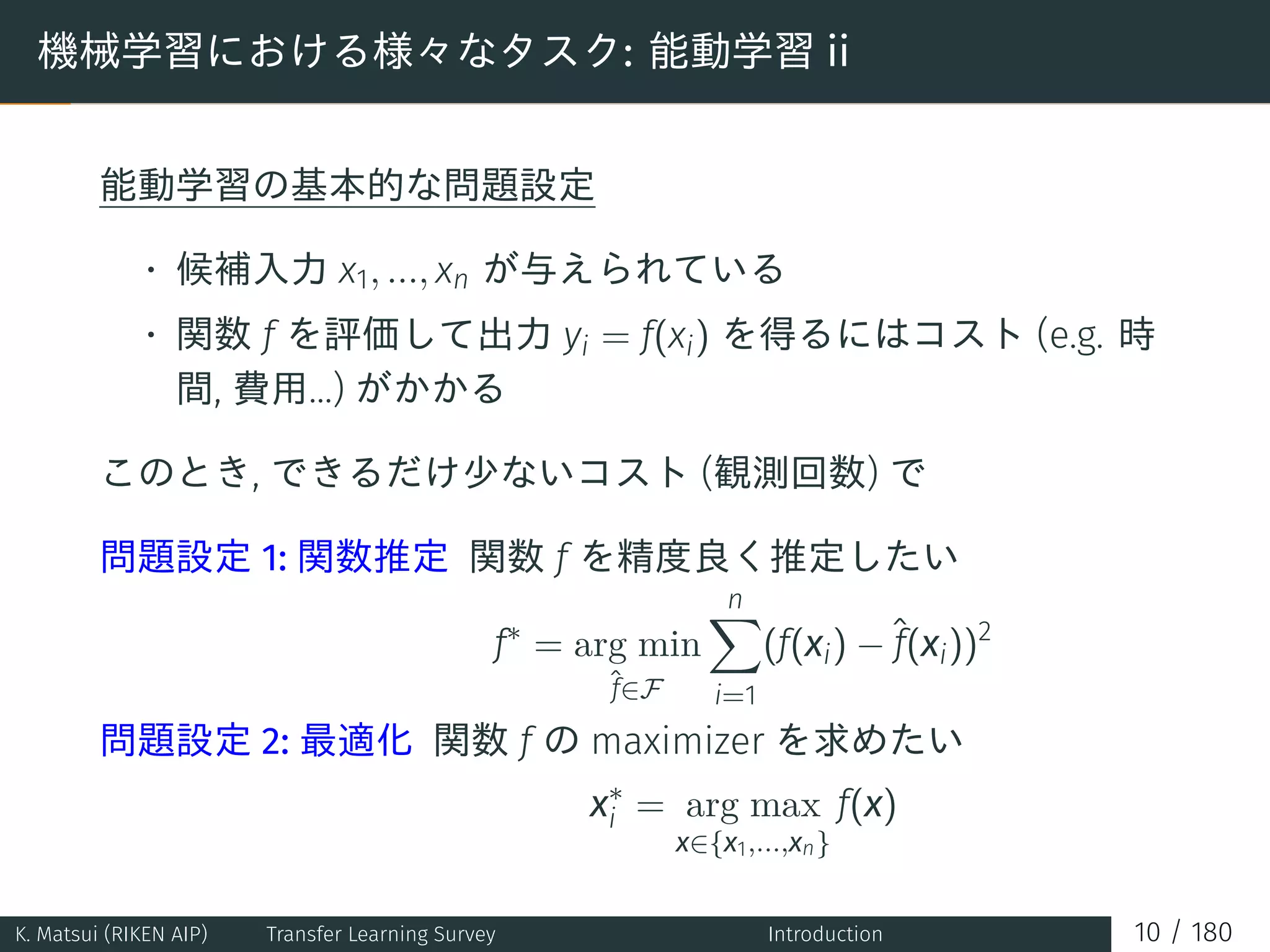 機械学習における様々なタスク: 能動学習 ii
能動学習の基本的な問題設定
• 候補入力 x1, ..., xn が与えられている
• 関数 f を評価して出力 yi = f(xi) を得るにはコスト (e.g. 時
間, 費用...) がかかる
このとき, できるだけ少ないコスト (観測回数) で
問題設定 1: 関数推定 関数 f を精度良く推定したい
f∗
= arg min
ˆf∈F
n∑
i=1
(f(xi) −ˆf(xi))2
問題設定 2: 最適化 関数 f の maximizer を求めたい
x∗
i = arg max
x∈{x1,...,xn}
f(x)
K. Matsui (RIKEN AIP) Transfer Learning Survey Introduction 10 / 180
 
