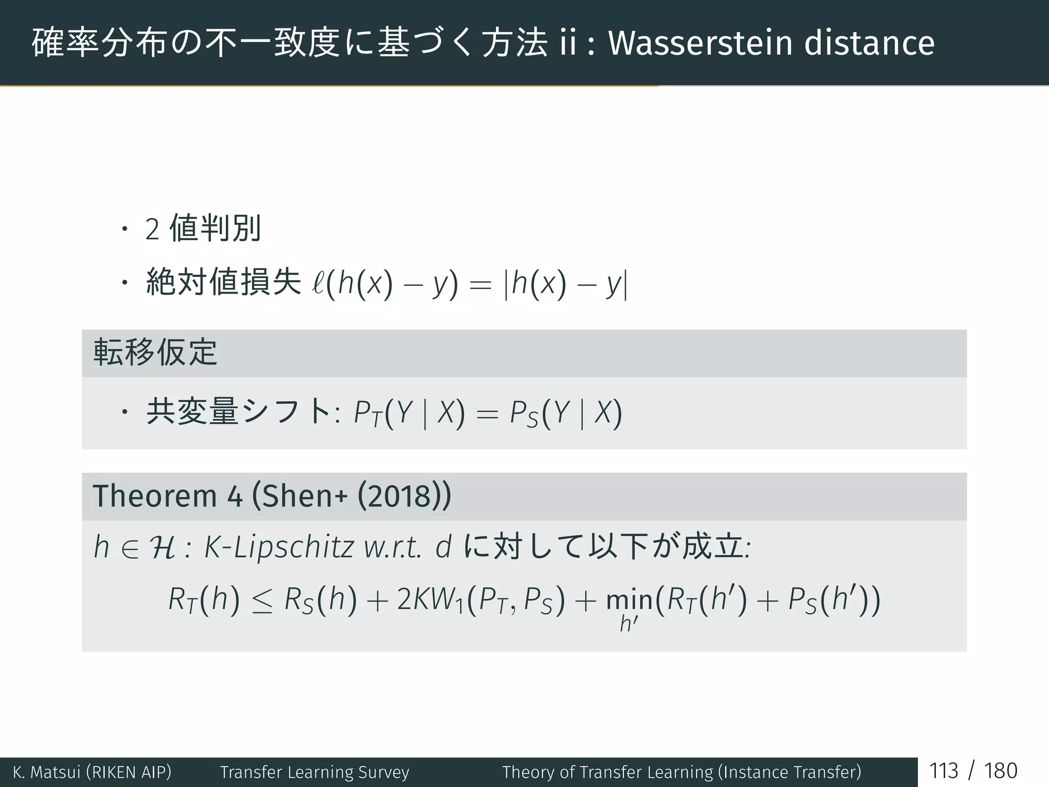 確率分布の不一致度に基づく方法 ii : Wasserstein distance
• 2 値判別
• 絶対値損失 ℓ(h(x) − y) = |h(x) − y|
転移仮定
• 共変量シフト: PT(Y | X) = PS(Y | X)
Theorem 4 (Shen+ (2018))
h ∈ H : K-Lipschitz w.r.t. d に対して以下が成立:
RT(h) ≤ RS(h) + 2KW1(PT, PS) + min
h′
(RT(h′
) + PS(h′
))
K. Matsui (RIKEN AIP) Transfer Learning Survey Theory of Transfer Learning (Instance Transfer) 113 / 180
 