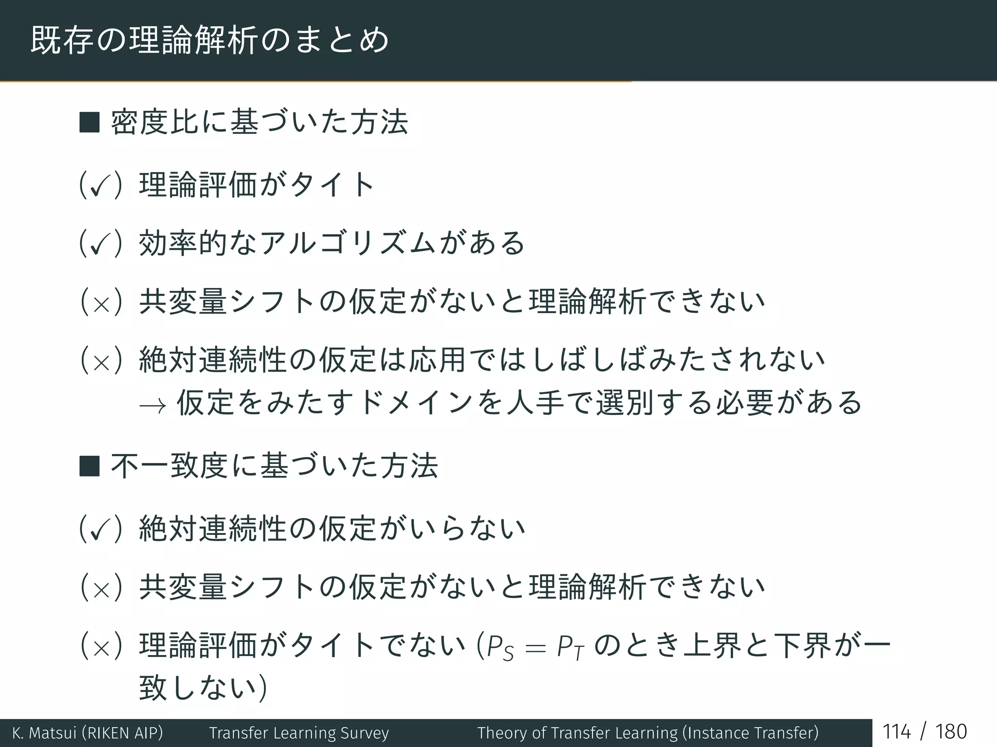既存の理論解析のまとめ
■ 密度比に基づいた方法
(✓) 理論評価がタイト
(✓) 効率的なアルゴリズムがある
(×) 共変量シフトの仮定がないと理論解析できない
(×) 絶対連続性の仮定は応用ではしばしばみたされない
→ 仮定をみたすドメインを人手で選別する必要がある
■ 不一致度に基づいた方法
(✓) 絶対連続性の仮定がいらない
(×) 共変量シフトの仮定がないと理論解析できない
(×) 理論評価がタイトでない (PS = PT のとき上界と下界が一
致しない)
K. Matsui (RIKEN AIP) Transfer Learning Survey Theory of Transfer Learning (Instance Transfer) 114 / 180
 