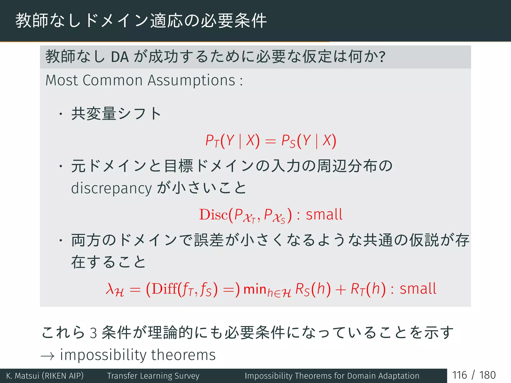教師なしドメイン適応の必要条件
教師なし DA が成功するために必要な仮定は何か?
Most Common Assumptions :
• 共変量シフト
PT(Y | X) = PS(Y | X)
• 元ドメインと目標ドメインの入力の周辺分布の
discrepancy が小さいこと
Disc(PXT
, PXS
) : small
• 両方のドメインで誤差が小さくなるような共通の仮説が存
在すること
λH = (Diff(fT, fS) =) minh∈H RS(h) + RT(h) : small
これら 3 条件が理論的にも必要条件になっていることを示す
→ impossibility theorems
K. Matsui (RIKEN AIP) Transfer Learning Survey Impossibility Theorems for Domain Adaptation 116 / 180
 