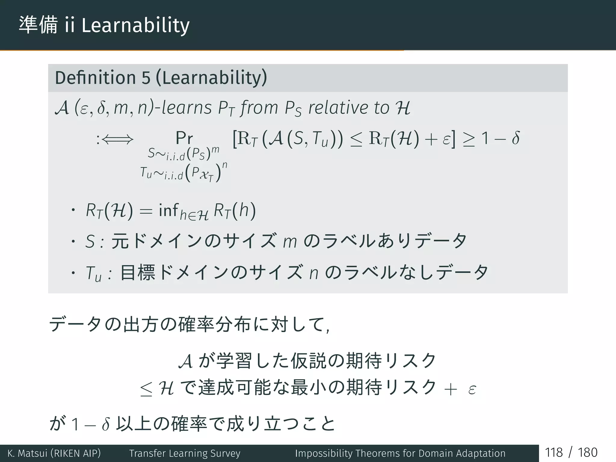 準備 ii Learnability
Deﬁnition 5 (Learnability)
A (ε, δ, m, n)-learns PT from PS relative to H
:⇐⇒ Pr
S∼i.i.d(PS)m
Tu∼i.i.d(PXT )
n
[RT (A (S, Tu)) ≤ RT(H) + ε] ≥ 1 − δ
• RT(H) = infh∈H RT(h)
• S : 元ドメインのサイズ m のラベルありデータ
• Tu : 目標ドメインのサイズ n のラベルなしデータ
データの出方の確率分布に対して,
A が学習した仮説の期待リスク
≤ H で達成可能な最小の期待リスク + ε
が 1 − δ 以上の確率で成り立つこと
K. Matsui (RIKEN AIP) Transfer Learning Survey Impossibility Theorems for Domain Adaptation 118 / 180
 