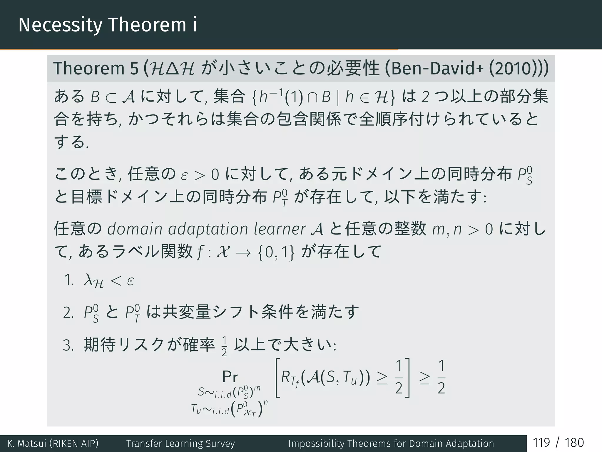 Necessity Theorem i
Theorem 5 (H∆H が小さいことの必要性 (Ben-David+ (2010)))
ある B ⊂ A に対して, 集合 {h−1
(1) ∩ B | h ∈ H} は 2 つ以上の部分集
合を持ち, かつそれらは集合の包含関係で全順序付けられていると
する.
このとき, 任意の ε  0 に対して, ある元ドメイン上の同時分布 P0
S
と目標ドメイン上の同時分布 P0
T が存在して, 以下を満たす:
任意の domain adaptation learner A と任意の整数 m, n  0 に対し
て, あるラベル関数 f : X → {0, 1} が存在して
1. λH  ε
2. P0
S と P0
T は共変量シフト条件を満たす
3. 期待リスクが確率 1
2 以上で大きい:
Pr
S∼i.i.d(P0
S)m
Tu∼i.i.d(P0
XT
)
n
[
RTf
(A(S, Tu)) ≥
1
2
]
≥
1
2
K. Matsui (RIKEN AIP) Transfer Learning Survey Impossibility Theorems for Domain Adaptation 119 / 180
 