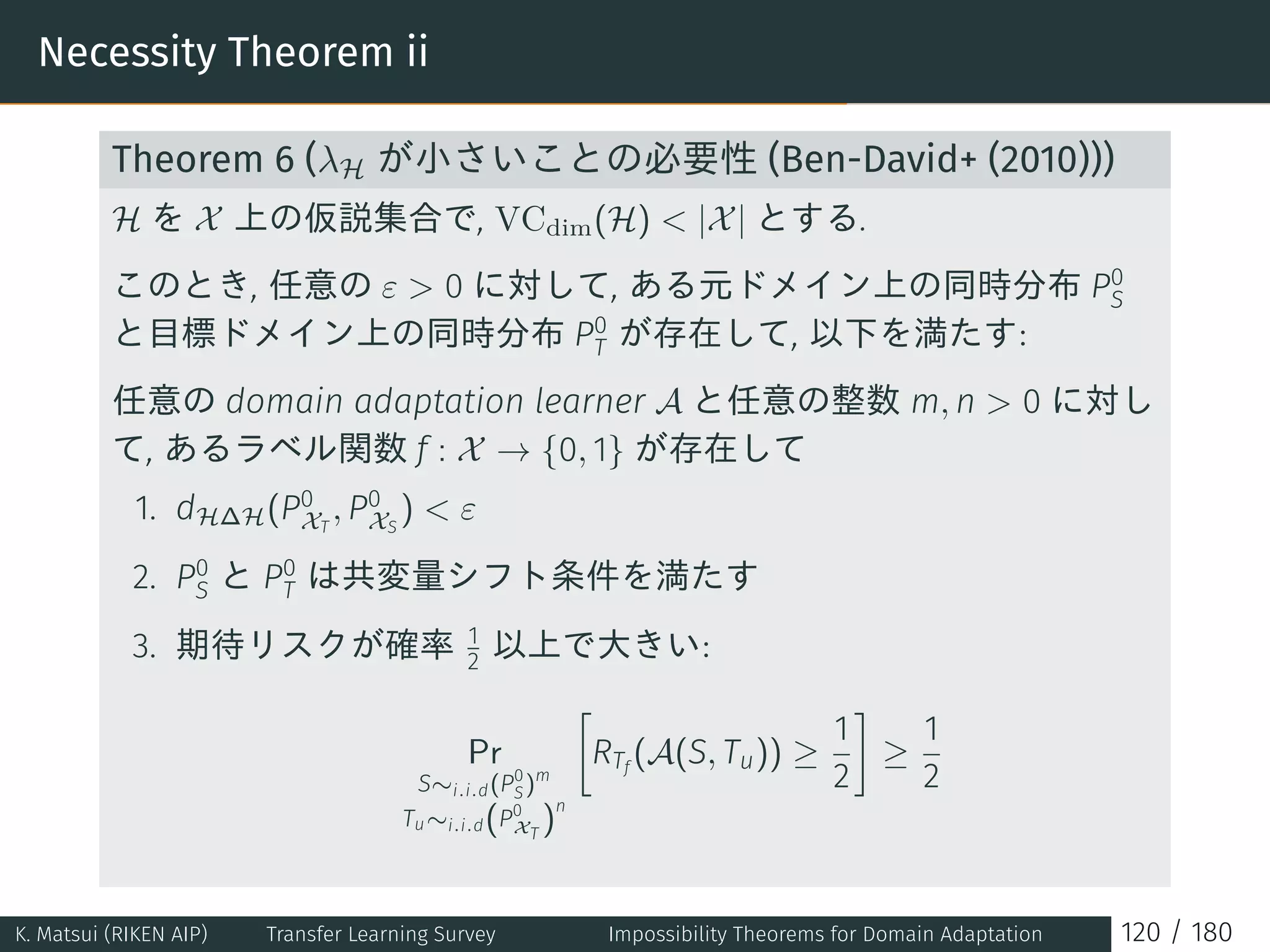 Necessity Theorem ii
Theorem 6 (λH が小さいことの必要性 (Ben-David+ (2010)))
H を X 上の仮説集合で, VCdim(H)  |X| とする.
このとき, 任意の ε  0 に対して, ある元ドメイン上の同時分布 P0
S
と目標ドメイン上の同時分布 P0
T が存在して, 以下を満たす:
任意の domain adaptation learner A と任意の整数 m, n  0 に対し
て, あるラベル関数 f : X → {0, 1} が存在して
1. dH∆H(P0
XT
, P0
XS
)  ε
2. P0
S と P0
T は共変量シフト条件を満たす
3. 期待リスクが確率 1
2 以上で大きい:
Pr
S∼i.i.d(P0
S)m
Tu∼i.i.d(P0
XT
)
n
[
RTf
(A(S, Tu)) ≥
1
2
]
≥
1
2
K. Matsui (RIKEN AIP) Transfer Learning Survey Impossibility Theorems for Domain Adaptation 120 / 180
 