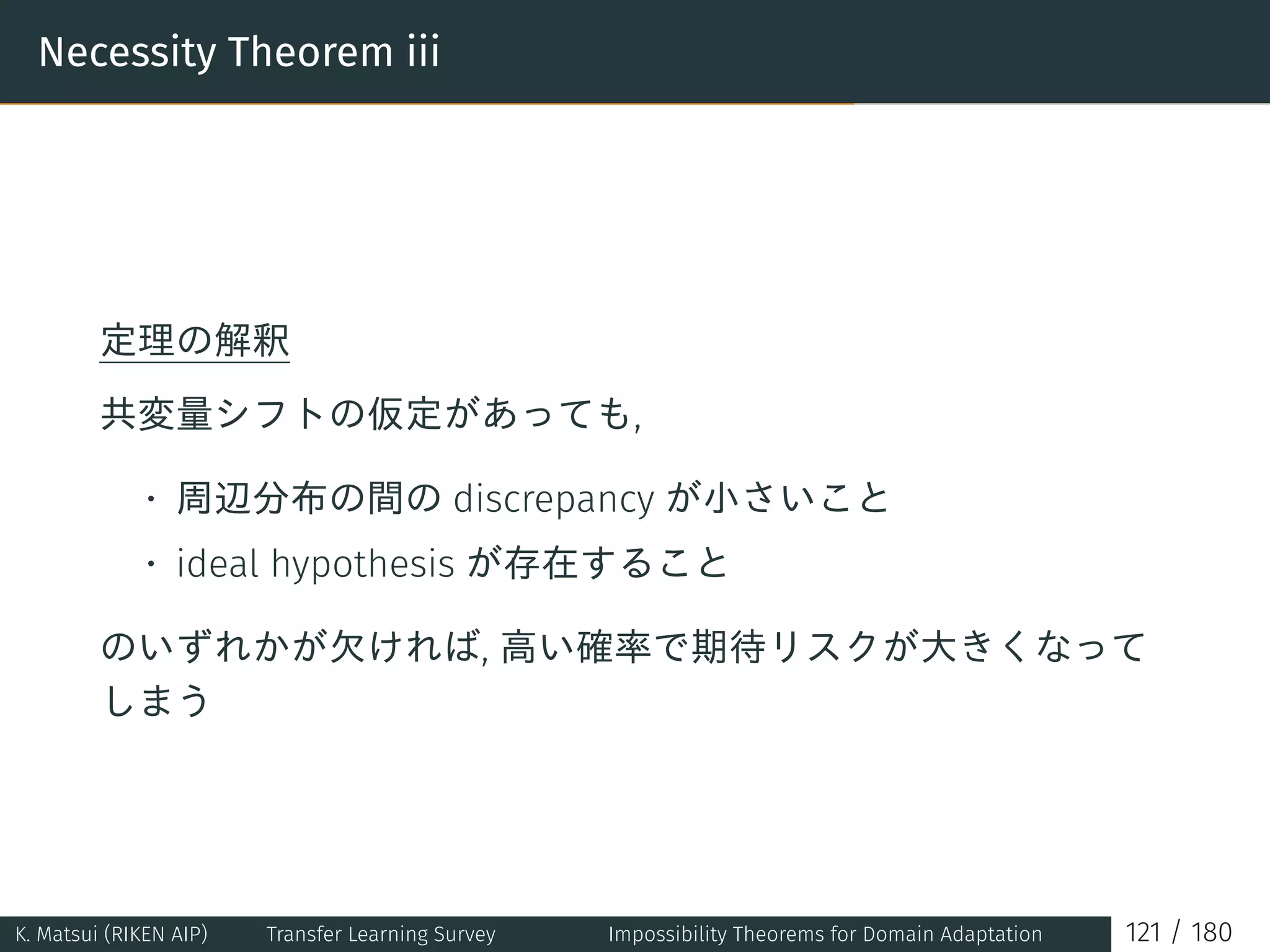 Necessity Theorem iii
定理の解釈
共変量シフトの仮定があっても,
• 周辺分布の間の discrepancy が小さいこと
• ideal hypothesis が存在すること
のいずれかが欠ければ, 高い確率で期待リスクが大きくなって
しまう
K. Matsui (RIKEN AIP) Transfer Learning Survey Impossibility Theorems for Domain Adaptation 121 / 180
 