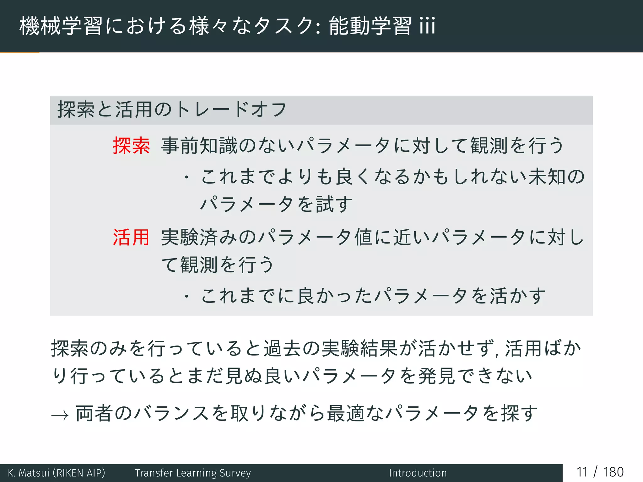 機械学習における様々なタスク: 能動学習 iii
探索と活用のトレードオフ
探索 事前知識のないパラメータに対して観測を行う
• これまでよりも良くなるかもしれない未知の
パラメータを試す
活用 実験済みのパラメータ値に近いパラメータに対し
て観測を行う
• これまでに良かったパラメータを活かす
探索のみを行っていると過去の実験結果が活かせず, 活用ばか
り行っているとまだ見ぬ良いパラメータを発見できない
→ 両者のバランスを取りながら最適なパラメータを探す
K. Matsui (RIKEN AIP) Transfer Learning Survey Introduction 11 / 180
 