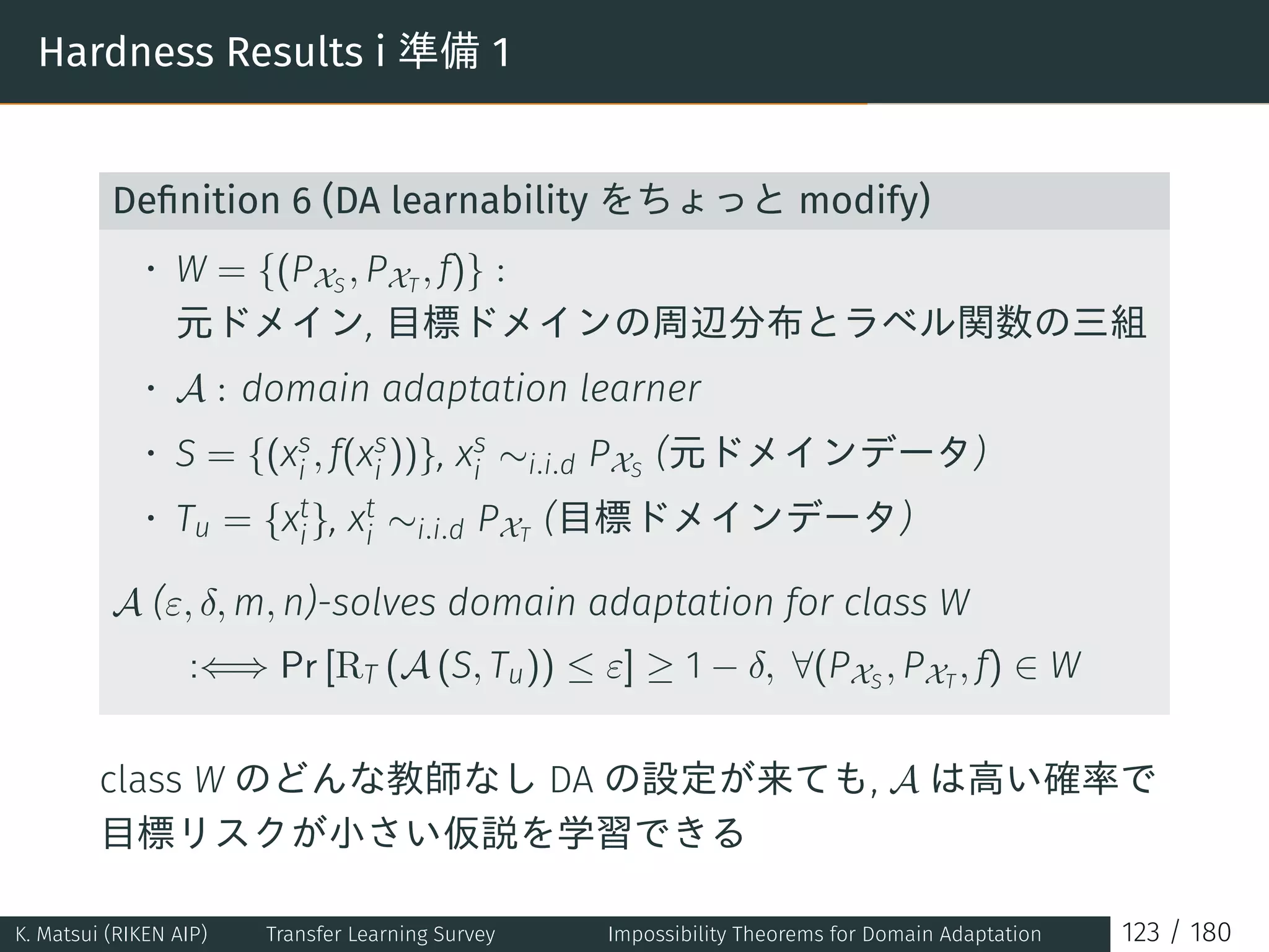 Hardness Results i 準備 1
Deﬁnition 6 (DA learnability をちょっと modify)
• W = {(PXS
, PXT
, f)} :
元ドメイン, 目標ドメインの周辺分布とラベル関数の三組
• A : domain adaptation learner
• S = {(xs
i , f(xs
i ))}, xs
i ∼i.i.d PXS
(元ドメインデータ)
• Tu = {xt
i}, xt
i ∼i.i.d PXT
(目標ドメインデータ)
A (ε, δ, m, n)-solves domain adaptation for class W
:⇐⇒ Pr [RT (A (S, Tu)) ≤ ε] ≥ 1 − δ, ∀(PXS
, PXT
, f) ∈ W
class W のどんな教師なし DA の設定が来ても, A は高い確率で
目標リスクが小さい仮説を学習できる
K. Matsui (RIKEN AIP) Transfer Learning Survey Impossibility Theorems for Domain Adaptation 123 / 180
 