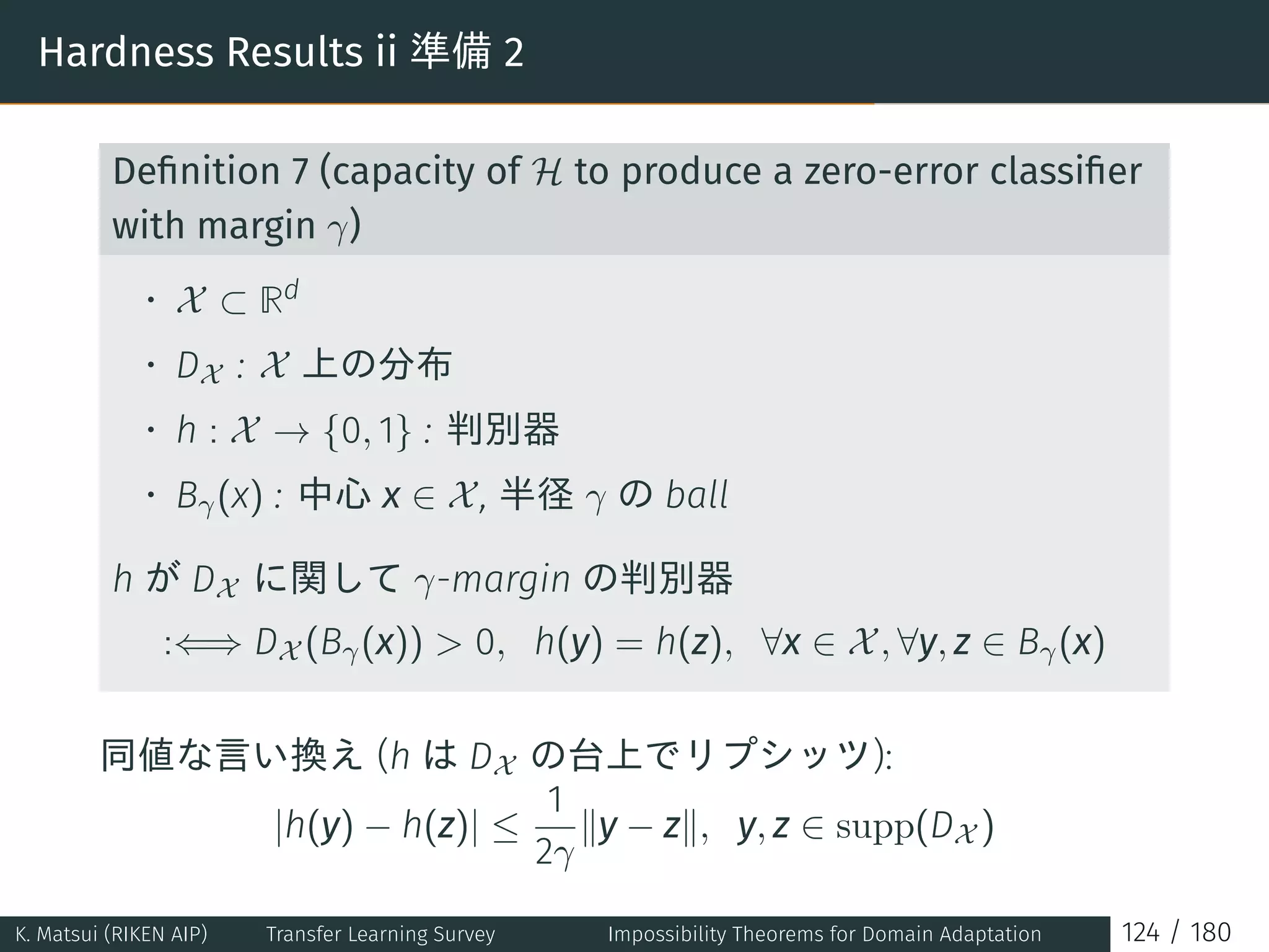 Hardness Results ii 準備 2
Deﬁnition 7 (capacity of H to produce a zero-error classiﬁer
with margin γ)
• X ⊂ Rd
• DX : X 上の分布
• h : X → {0, 1} : 判別器
• Bγ(x) : 中心 x ∈ X, 半径 γ の ball
h が DX に関して γ-margin の判別器
:⇐⇒ DX (Bγ(x))  0, h(y) = h(z), ∀x ∈ X, ∀y, z ∈ Bγ(x)
同値な言い換え (h は DX の台上でリプシッツ):
|h(y) − h(z)| ≤
1
2γ
∥y − z∥, y, z ∈ supp(DX )
K. Matsui (RIKEN AIP) Transfer Learning Survey Impossibility Theorems for Domain Adaptation 124 / 180
 