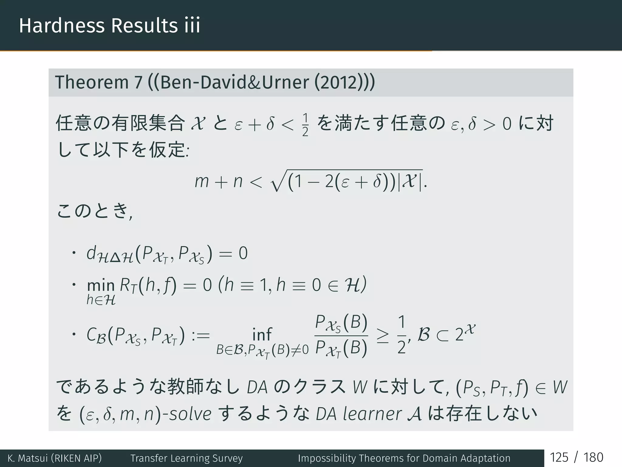 Hardness Results iii
Theorem 7 ((Ben-DavidUrner (2012)))
任意の有限集合 X と ε + δ  1
2 を満たす任意の ε, δ  0 に対
して以下を仮定:
m + n 
√
(1 − 2(ε + δ))|X|.
このとき,
• dH∆H(PXT
, PXS
) = 0
• min
h∈H
RT(h, f) = 0 (h ≡ 1, h ≡ 0 ∈ H)
• CB(PXS
, PXT
) := inf
B∈B,PXT
(B)̸=0
PXS
(B)
PXT
(B)
≥
1
2
, B ⊂ 2X
であるような教師なし DA のクラス W に対して, (PS, PT, f) ∈ W
を (ε, δ, m, n)-solve するような DA learner A は存在しない
K. Matsui (RIKEN AIP) Transfer Learning Survey Impossibility Theorems for Domain Adaptation 125 / 180
 