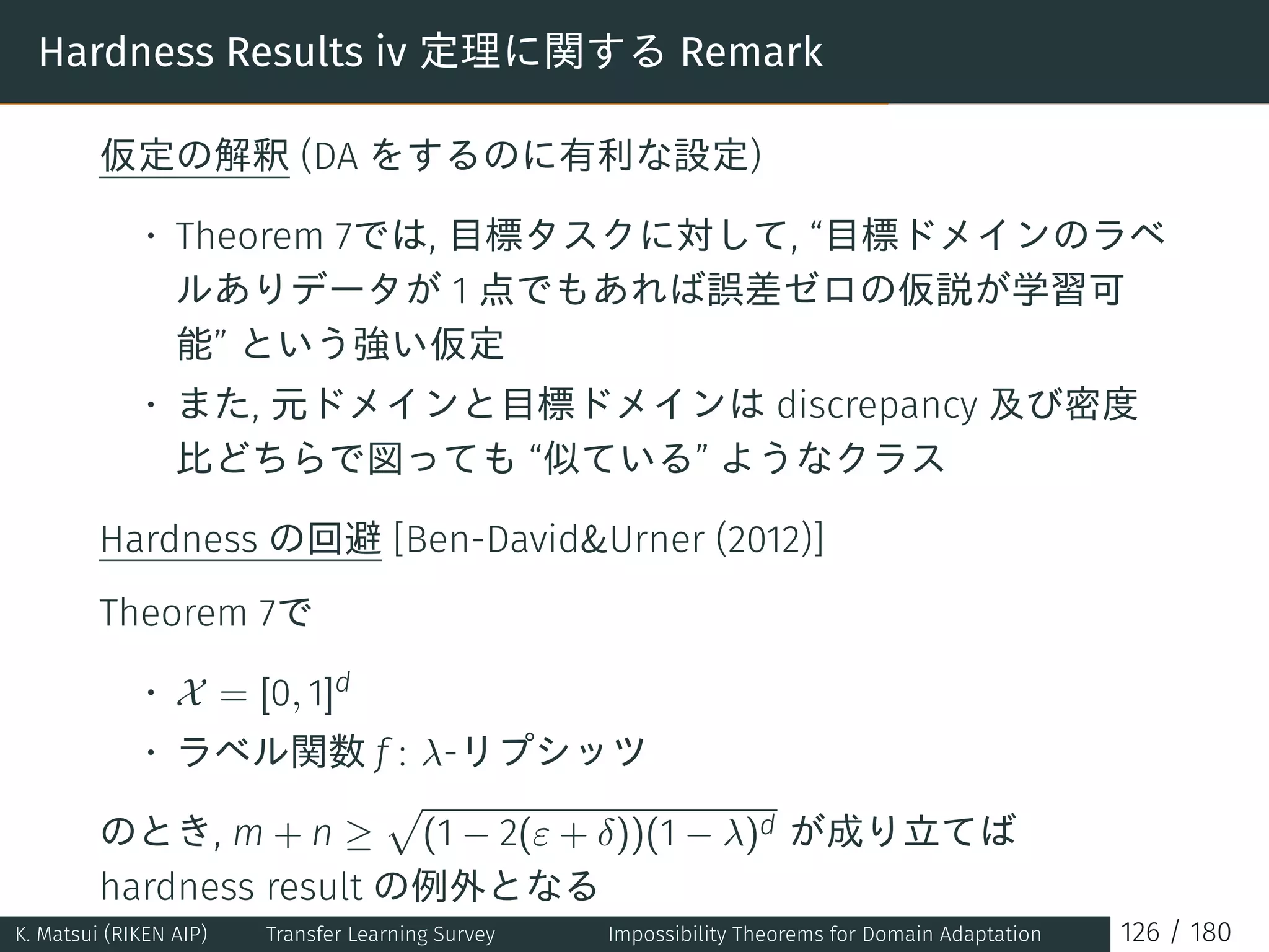 Hardness Results iv 定理に関する Remark
仮定の解釈 (DA をするのに有利な設定)
• Theorem 7では, 目標タスクに対して, “目標ドメインのラベ
ルありデータが 1 点でもあれば誤差ゼロの仮説が学習可
能” という強い仮定
• また, 元ドメインと目標ドメインは discrepancy 及び密度
比どちらで図っても “似ている” ようなクラス
Hardness の回避 [Ben-DavidUrner (2012)]
Theorem 7で
• X = [0, 1]d
• ラベル関数 f : λ-リプシッツ
のとき, m + n ≥
√
(1 − 2(ε + δ))(1 − λ)d が成り立てば
hardness result の例外となる
K. Matsui (RIKEN AIP) Transfer Learning Survey Impossibility Theorems for Domain Adaptation 126 / 180
 