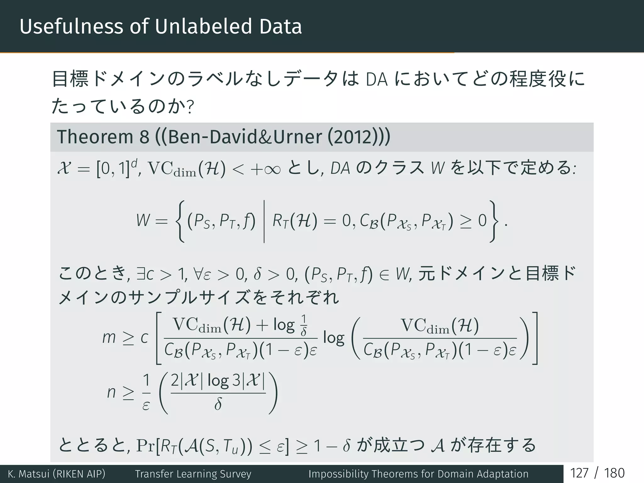 Usefulness of Unlabeled Data
目標ドメインのラベルなしデータは DA においてどの程度役に
たっているのか?
Theorem 8 ((Ben-DavidUrner (2012)))
X = [0, 1]d
, VCdim(H)  +∞ とし, DA のクラス W を以下で定める:
W =
{
(PS, PT, f) RT(H) = 0, CB(PXS
, PXT
) ≥ 0
}
.
このとき, ∃c  1, ∀ε  0, δ  0, (PS, PT, f) ∈ W, 元ドメインと目標ド
メインのサンプルサイズをそれぞれ
m ≥ c
[
VCdim(H) + log 1
δ
CB(PXS
, PXT
)(1 − ε)ε
log
(
VCdim(H)
CB(PXS
, PXT
)(1 − ε)ε
)]
n ≥
1
ε
(
2|X| log 3|X|
δ
)
ととると, Pr[RT(A(S, Tu)) ≤ ε] ≥ 1 − δ が成立つ A が存在する
K. Matsui (RIKEN AIP) Transfer Learning Survey Impossibility Theorems for Domain Adaptation 127 / 180
 