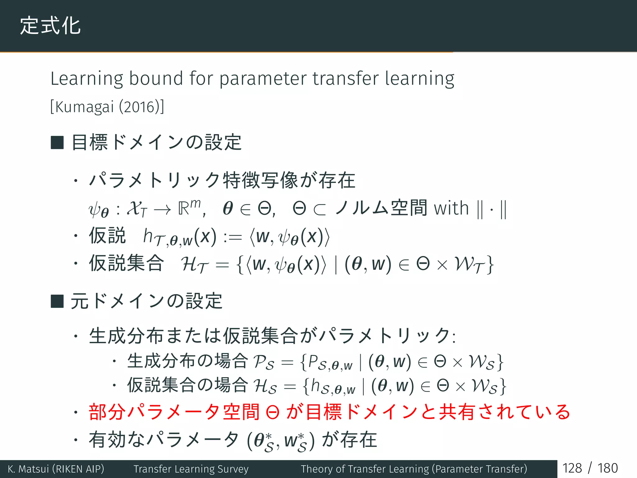 定式化
Learning bound for parameter transfer learning
[Kumagai (2016)]
■ 目標ドメインの設定
• パラメトリック特徴写像が存在
ψθ : XT → Rm, θ ∈ Θ, Θ ⊂ ノルム空間 with ∥ · ∥
• 仮説 hT ,θ,w(x) := ⟨w, ψθ(x)⟩
• 仮説集合 HT = {⟨w, ψθ(x)⟩ | (θ, w) ∈ Θ × WT }
■ 元ドメインの設定
• 生成分布または仮説集合がパラメトリック:
• 生成分布の場合 PS = {PS,θ,w | (θ, w) ∈ Θ × WS}
• 仮説集合の場合 HS = {hS,θ,w | (θ, w) ∈ Θ × WS}
• 部分パラメータ空間 Θ が目標ドメインと共有されている
• 有効なパラメータ (θ∗
S, w∗
S) が存在
K. Matsui (RIKEN AIP) Transfer Learning Survey Theory of Transfer Learning (Parameter Transfer) 128 / 180
 