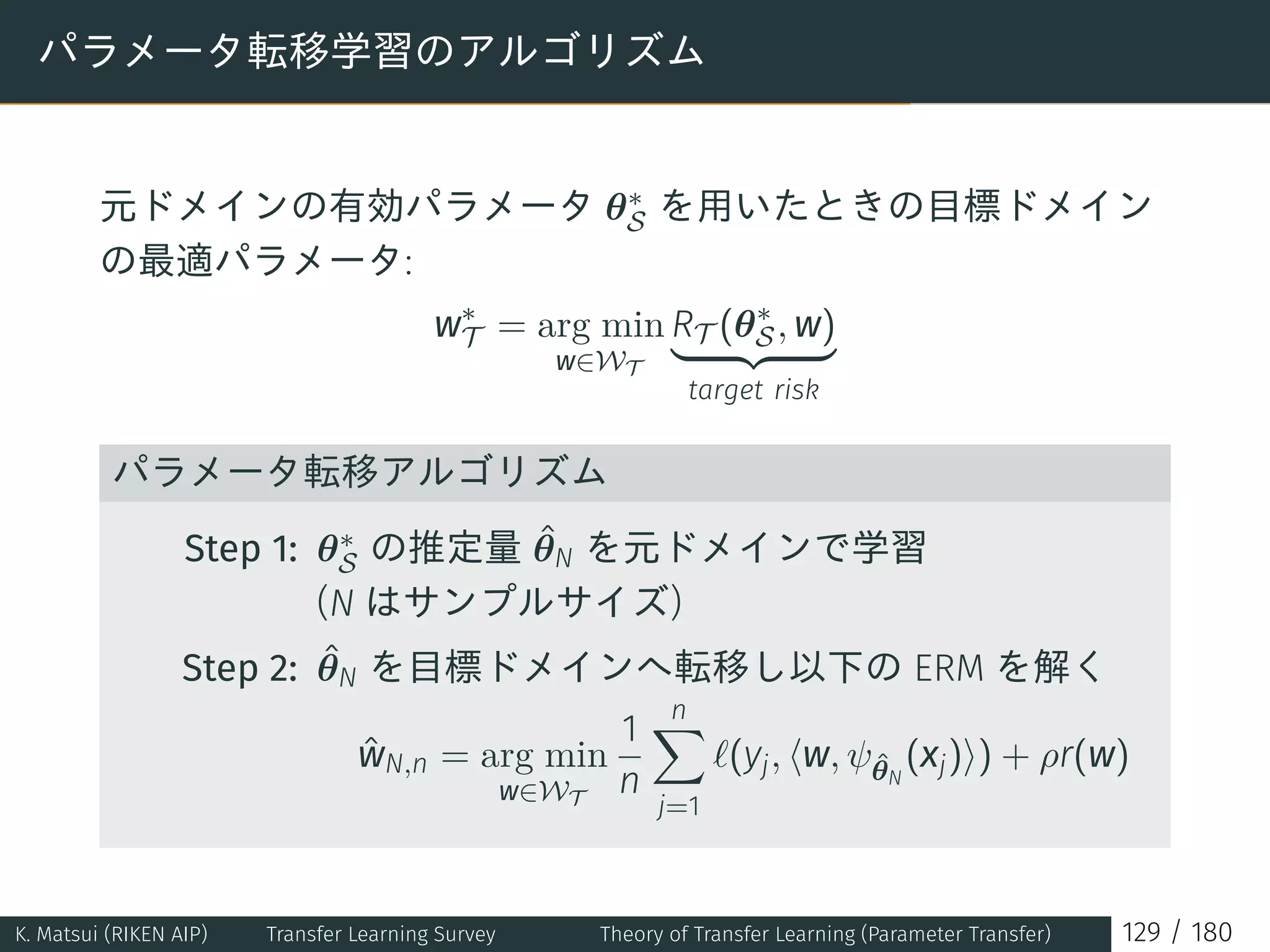 パラメータ転移学習のアルゴリズム
元ドメインの有効パラメータ θ∗
S を用いたときの目標ドメイン
の最適パラメータ:
w∗
T = arg min
w∈WT
RT (θ∗
S, w)
target risk
パラメータ転移アルゴリズム
Step 1: θ∗
S の推定量 ˆθN を元ドメインで学習
(N はサンプルサイズ)
Step 2: ˆθN を目標ドメインへ転移し以下の ERM を解く
ˆwN,n = arg min
w∈WT
1
n
n∑
j=1
ℓ(yj, ⟨w, ψˆθN
(xj)⟩) + ρr(w)
K. Matsui (RIKEN AIP) Transfer Learning Survey Theory of Transfer Learning (Parameter Transfer) 129 / 180
 