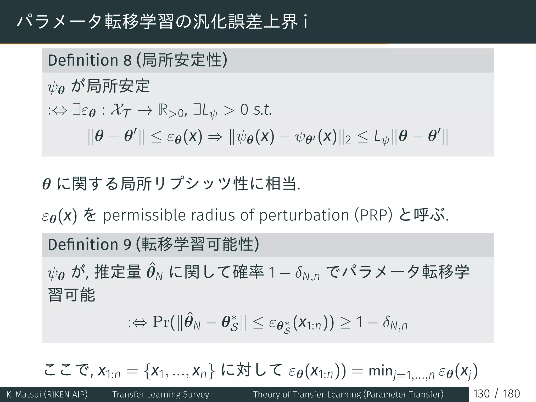 パラメータ転移学習の汎化誤差上界 i
Deﬁnition 8 (局所安定性)
ψθ が局所安定
:⇔ ∃εθ : XT → R0, ∃Lψ  0 s.t.
∥θ − θ′
∥ ≤ εθ(x) ⇒ ∥ψθ(x) − ψθ′ (x)∥2 ≤ Lψ∥θ − θ′
∥
θ に関する局所リプシッツ性に相当.
εθ(x) を permissible radius of perturbation (PRP) と呼ぶ.
Deﬁnition 9 (転移学習可能性)
ψθ が, 推定量 ˆθN に関して確率 1 − δN,n でパラメータ転移学
習可能
:⇔ Pr(∥ˆθN − θ∗
S∥ ≤ εθ∗
S
(x1:n)) ≥ 1 − δN,n
ここで, x1:n = {x1, ..., xn} に対して εθ(x1:n)) = minj=1,...,n εθ(xj)
K. Matsui (RIKEN AIP) Transfer Learning Survey Theory of Transfer Learning (Parameter Transfer) 130 / 180
 