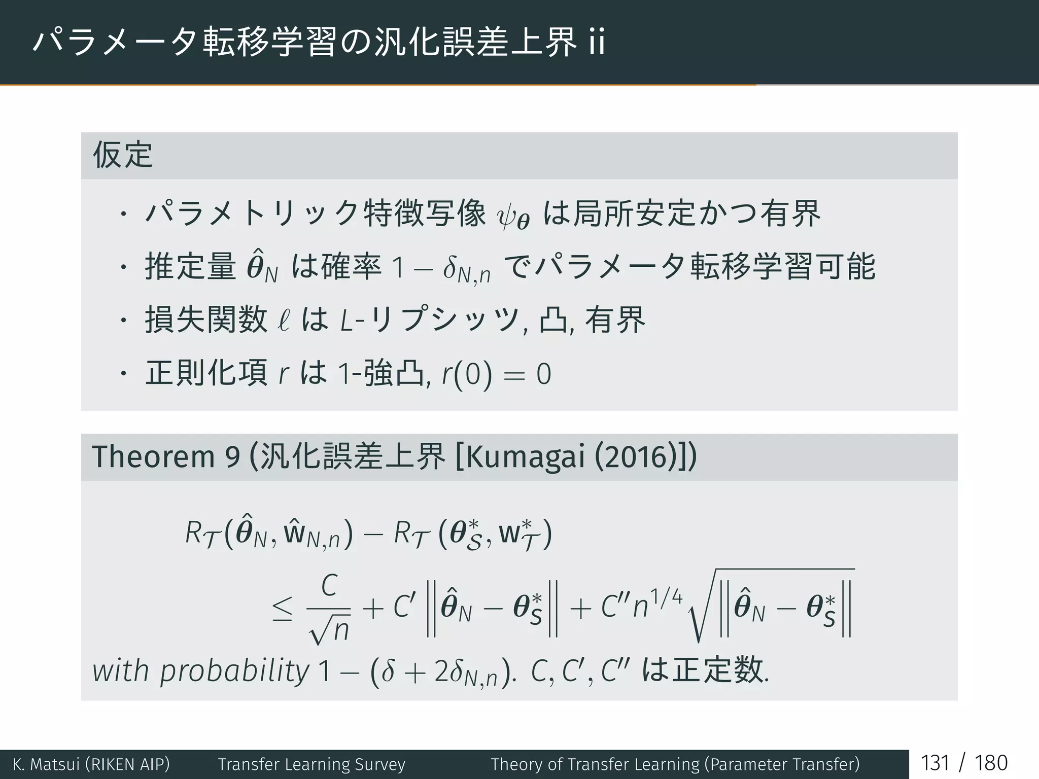 パラメータ転移学習の汎化誤差上界 ii
仮定
• パラメトリック特徴写像 ψθ は局所安定かつ有界
• 推定量 ˆθN は確率 1 − δN,n でパラメータ転移学習可能
• 損失関数 ℓ は L-リプシッツ, 凸, 有界
• 正則化項 r は 1-強凸, r(0) = 0
Theorem 9 (汎化誤差上界 [Kumagai (2016)])
RT (ˆθN, ˆwN,n) − RT (θ∗
S, w∗
T )
≤
C
√
n
+ C′ ˆθN − θ∗
S + C′′
n1/4
√
ˆθN − θ∗
S
with probability 1 − (δ + 2δN,n). C, C′, C′′ は正定数.
K. Matsui (RIKEN AIP) Transfer Learning Survey Theory of Transfer Learning (Parameter Transfer) 131 / 180
 