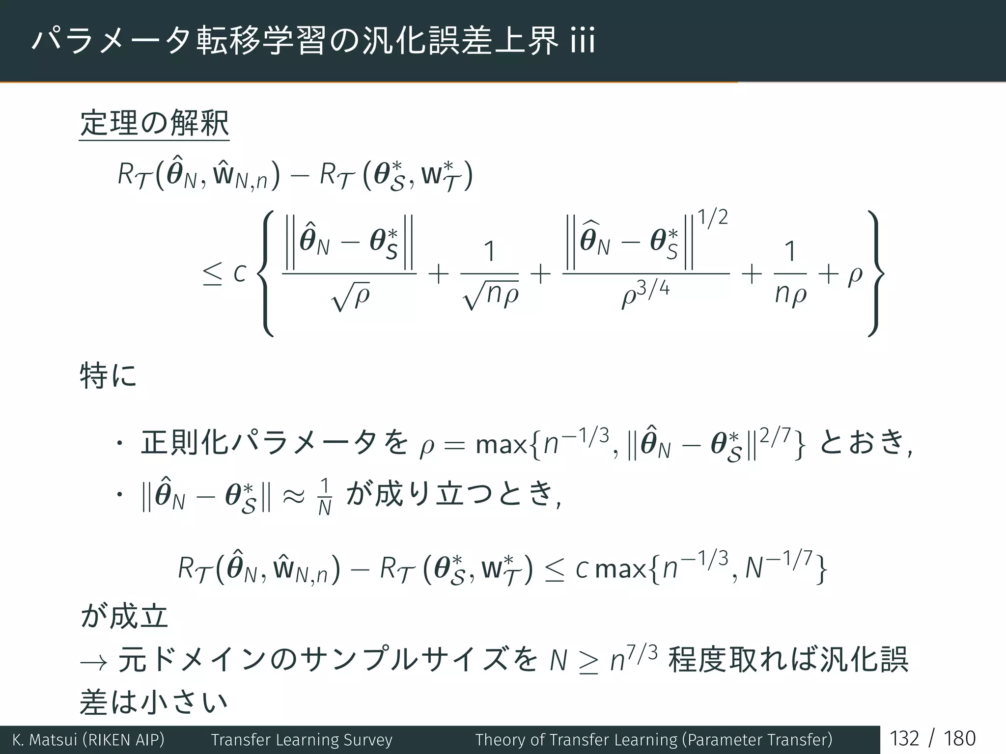 パラメータ転移学習の汎化誤差上界 iii
定理の解釈
RT (ˆθN, ˆwN,n) − RT (θ∗
S, w∗
T )
≤ c



ˆθN − θ∗
S
√
ρ
+
1
√
nρ
+
θN − θ∗
S
1/2
ρ3/4
+
1
nρ
+ ρ



特に
• 正則化パラメータを ρ = max{n−1/3, ∥ˆθN − θ∗
S∥2/7} とおき,
• ∥ˆθN − θ∗
S∥ ≈ 1
N が成り立つとき,
RT (ˆθN, ˆwN,n) − RT (θ∗
S, w∗
T ) ≤ c max{n−1/3
, N−1/7
}
が成立
→ 元ドメインのサンプルサイズを N ≥ n7/3 程度取れば汎化誤
差は小さい
K. Matsui (RIKEN AIP) Transfer Learning Survey Theory of Transfer Learning (Parameter Transfer) 132 / 180
 