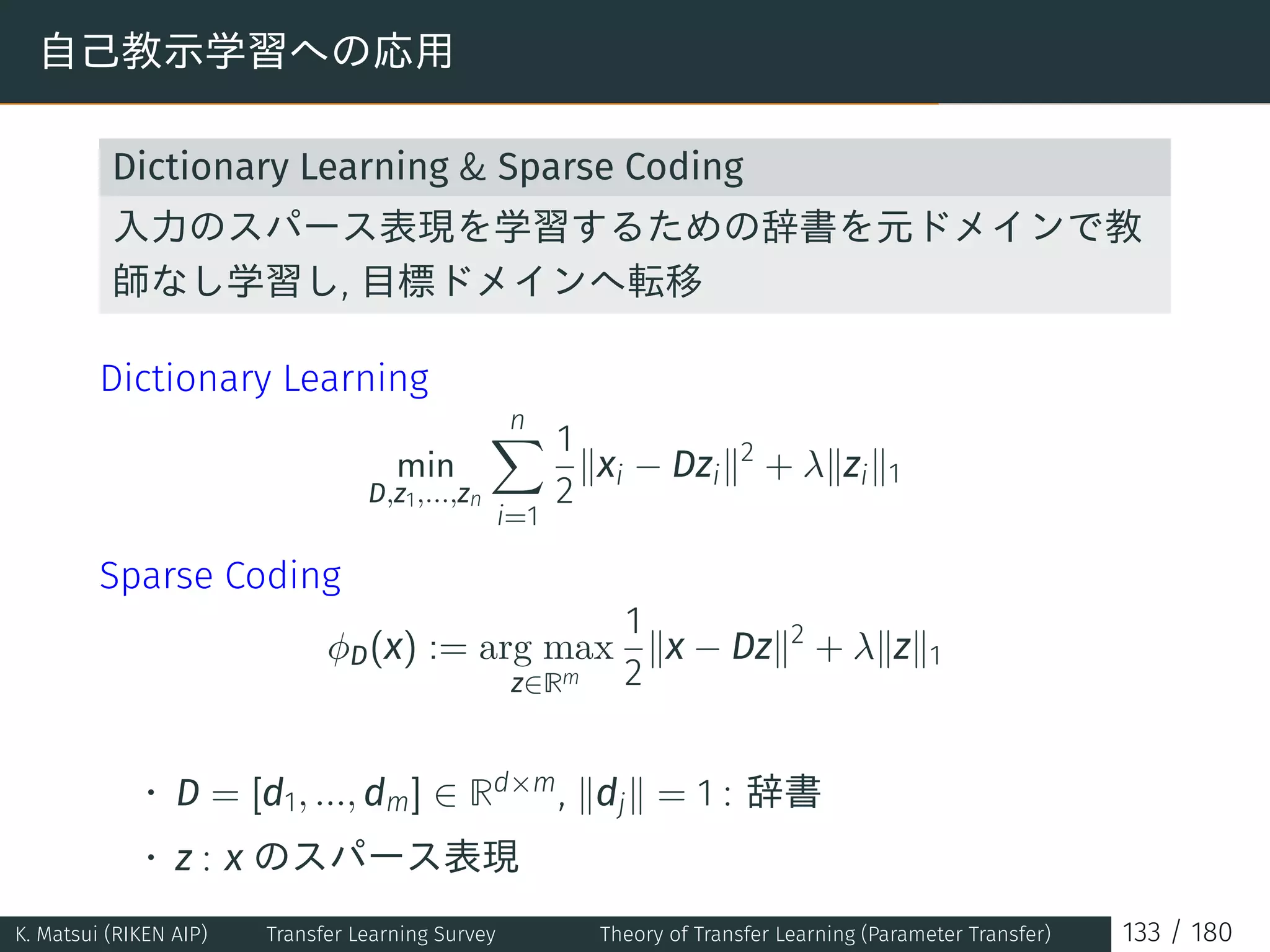 自己教示学習への応用
Dictionary Learning  Sparse Coding
入力のスパース表現を学習するための辞書を元ドメインで教
師なし学習し, 目標ドメインへ転移
Dictionary Learning
min
D,z1,...,zn
n∑
i=1
1
2
∥xi − Dzi∥2
+ λ∥zi∥1
Sparse Coding
ϕD(x) := arg max
z∈Rm
1
2
∥x − Dz∥2
+ λ∥z∥1
• D = [d1, ..., dm] ∈ Rd×m, ∥dj∥ = 1 : 辞書
• z : x のスパース表現
K. Matsui (RIKEN AIP) Transfer Learning Survey Theory of Transfer Learning (Parameter Transfer) 133 / 180
 
