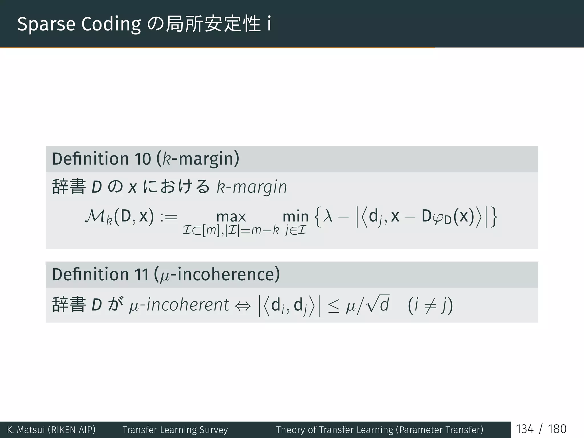 Sparse Coding の局所安定性 i
Deﬁnition 10 (k-margin)
辞書 D の x における k-margin
Mk(D, x) := max
I⊂[m],|I|=m−k
min
j∈I
{
λ −
⟨
dj, x − DφD(x)
⟩ }
Deﬁnition 11 (µ-incoherence)
辞書 D が µ-incoherent ⇔
⟨
di, dj
⟩
≤ µ/
√
d (i ̸= j)
K. Matsui (RIKEN AIP) Transfer Learning Survey Theory of Transfer Learning (Parameter Transfer) 134 / 180
 