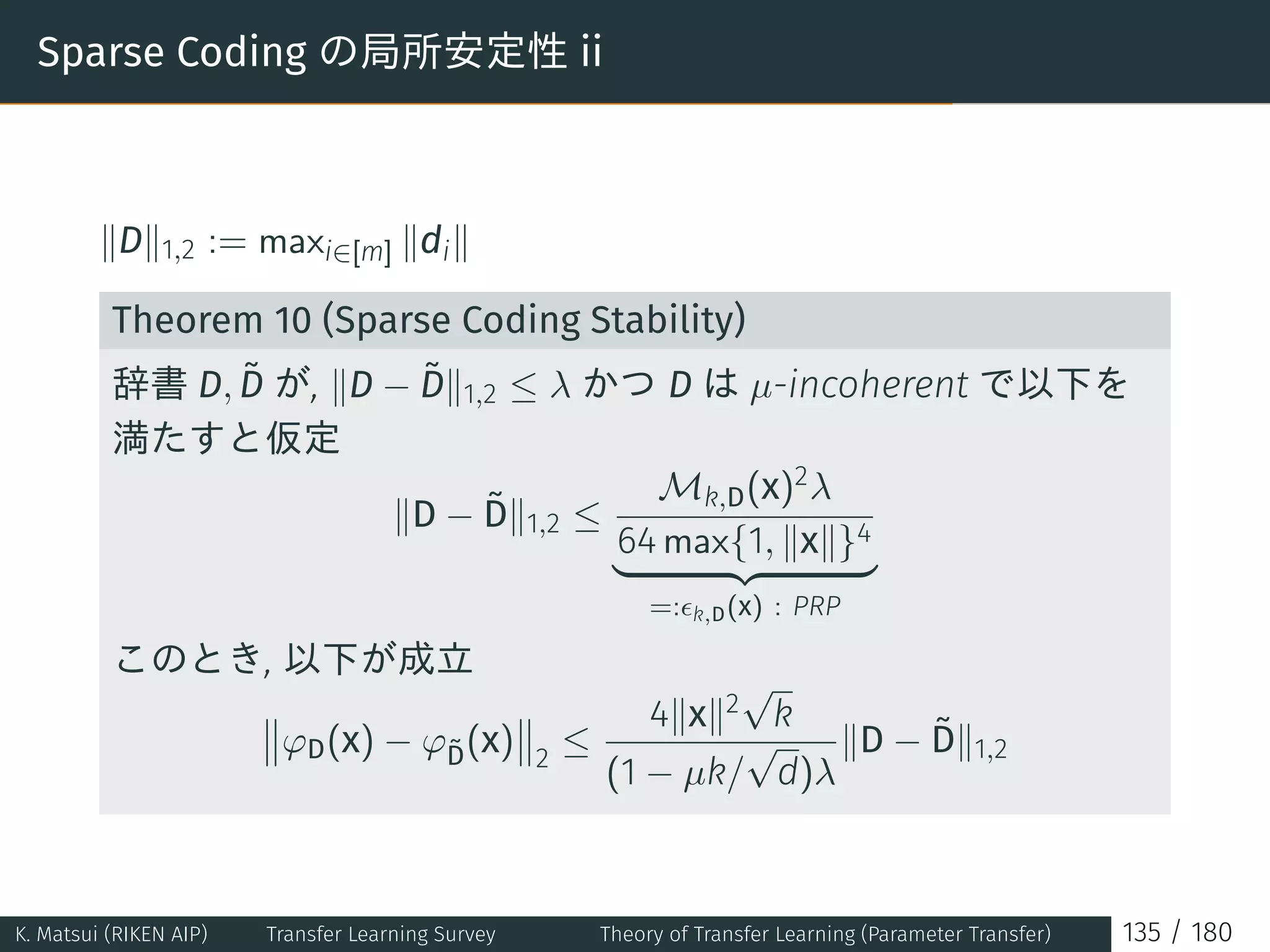 Sparse Coding の局所安定性 ii
∥D∥1,2 := maxi∈[m] ∥di∥
Theorem 10 (Sparse Coding Stability)
辞書 D, ˜D が, ∥D − ˜D∥1,2 ≤ λ かつ D は µ-incoherent で以下を
満たすと仮定
∥D − ˜D∥1,2 ≤
Mk,D(x)2λ
64 max{1, ∥x∥}4
=:ϵk,D(x) : PRP
このとき, 以下が成立
φD(x) − φ˜D(x) 2
≤
4∥x∥2
√
k
(1 − µk/
√
d)λ
∥D − ˜D∥1,2
K. Matsui (RIKEN AIP) Transfer Learning Survey Theory of Transfer Learning (Parameter Transfer) 135 / 180
 
