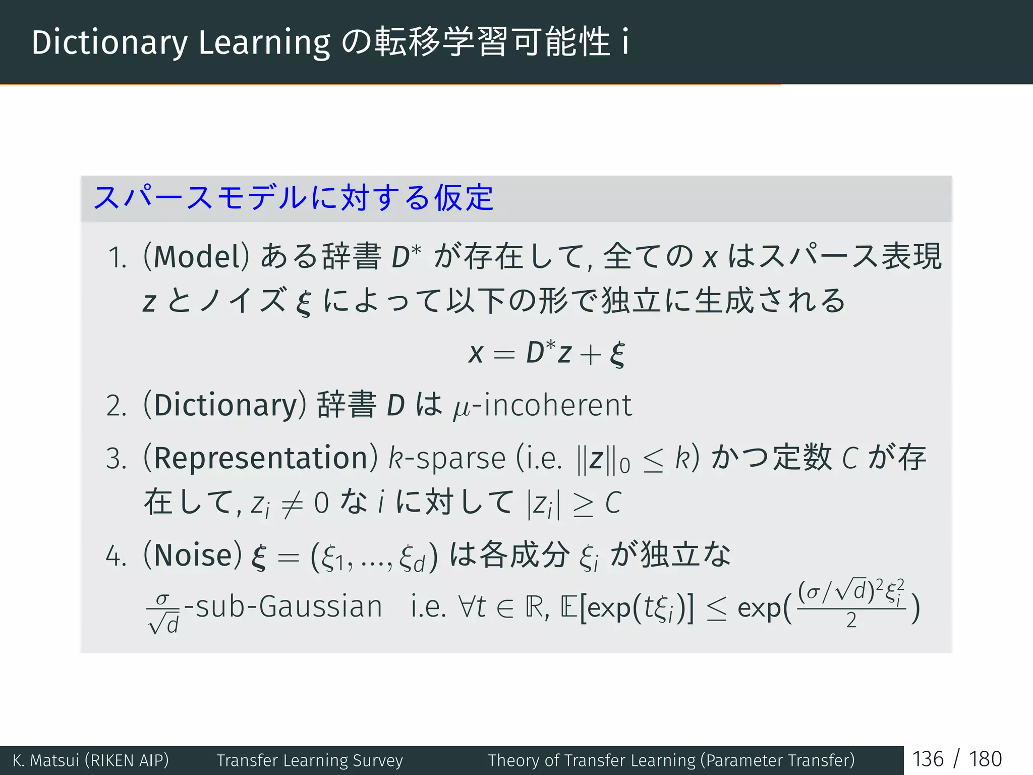 Dictionary Learning の転移学習可能性 i
スパースモデルに対する仮定
1. (Model) ある辞書 D∗
が存在して, 全ての x はスパース表現
z とノイズ ξ によって以下の形で独立に生成される
x = D∗
z + ξ
2. (Dictionary) 辞書 D は µ-incoherent
3. (Representation) k-sparse (i.e. ∥z∥0 ≤ k) かつ定数 C が存
在して, zi ̸= 0 な i に対して |zi| ≥ C
4. (Noise) ξ = (ξ1, ..., ξd) は各成分 ξi が独立な
σ√
d
-sub-Gaussian i.e. ∀t ∈ R, E[exp(tξi)] ≤ exp(
(σ/
√
d)2ξ2
i
2 )
K. Matsui (RIKEN AIP) Transfer Learning Survey Theory of Transfer Learning (Parameter Transfer) 136 / 180
 