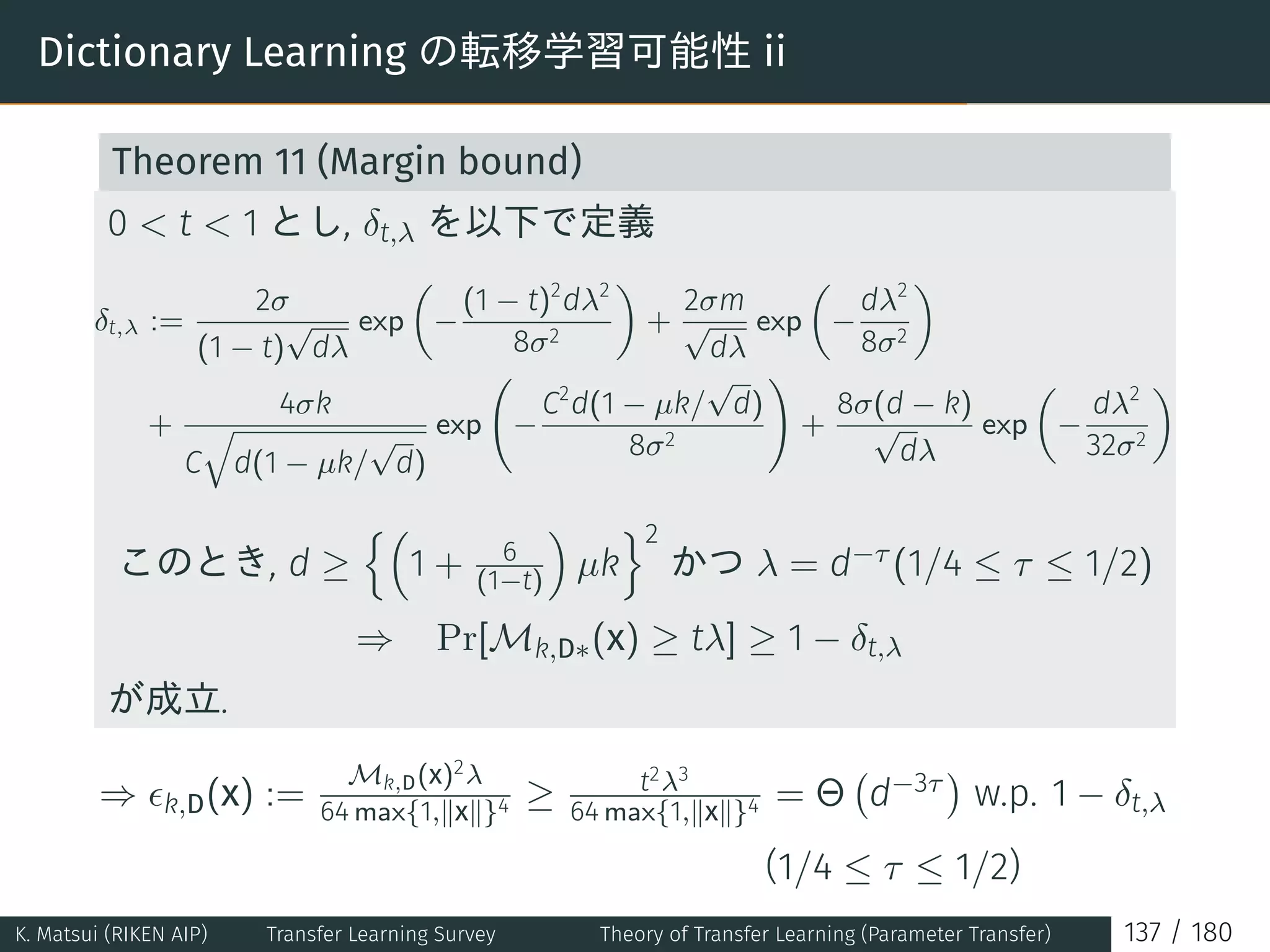 Dictionary Learning の転移学習可能性 ii
Theorem 11 (Margin bound)
0  t  1 とし, δt,λ を以下で定義
δt,λ :=
2σ
(1 − t)
√
dλ
exp
(
−
(1 − t)2
dλ2
8σ2
)
+
2σm
√
dλ
exp
(
−
dλ2
8σ2
)
+
4σk
C
√
d(1 − µk/
√
d)
exp
(
−
C2
d(1 − µk/
√
d)
8σ2
)
+
8σ(d − k)
√
dλ
exp
(
−
dλ2
32σ2
)
このとき, d ≥
{(
1 + 6
(1−t)
)
µk
}2
かつ λ = d−τ (1/4 ≤ τ ≤ 1/2)
⇒ Pr[Mk,D∗(x) ≥ tλ] ≥ 1 − δt,λ
が成立.
⇒ ϵk,D(x) :=
Mk,D(x)2λ
64 max{1,∥x∥}4 ≥ t2λ3
64 max{1,∥x∥}4 = Θ
(
d−3τ
)
w.p. 1 − δt,λ
(1/4 ≤ τ ≤ 1/2)
K. Matsui (RIKEN AIP) Transfer Learning Survey Theory of Transfer Learning (Parameter Transfer) 137 / 180
 