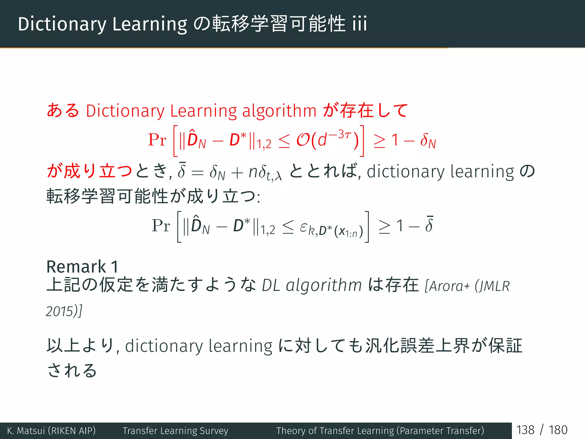 Dictionary Learning の転移学習可能性 iii
ある Dictionary Learning algorithm が存在して
Pr
[
∥ˆDN − D∗
∥1,2 ≤ O(d−3τ
)
]
≥ 1 − δN
が成り立つとき, ¯δ = δN + nδt,λ ととれば, dictionary learning の
転移学習可能性が成り立つ:
Pr
[
∥ˆDN − D∗
∥1,2 ≤ εk,D∗
(x1:n)
]
≥ 1 − ¯δ
Remark 1
上記の仮定を満たすような DL algorithm は存在 [Arora+ (JMLR
2015)]
以上より, dictionary learning に対しても汎化誤差上界が保証
される
K. Matsui (RIKEN AIP) Transfer Learning Survey Theory of Transfer Learning (Parameter Transfer) 138 / 180
 