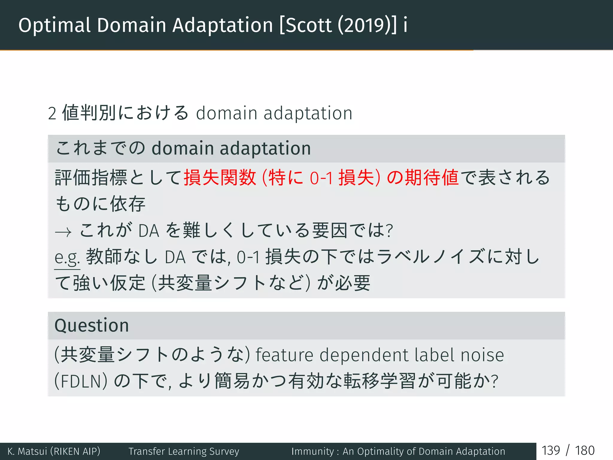 Optimal Domain Adaptation [Scott (2019)] i
2 値判別における domain adaptation
これまでの domain adaptation
評価指標として損失関数 (特に 0-1 損失) の期待値で表される
ものに依存
→ これが DA を難しくしている要因では?
e.g. 教師なし DA では, 0-1 損失の下ではラベルノイズに対し
て強い仮定 (共変量シフトなど) が必要
Question
(共変量シフトのような) feature dependent label noise
(FDLN) の下で, より簡易かつ有効な転移学習が可能か?
K. Matsui (RIKEN AIP) Transfer Learning Survey Immunity : An Optimality of Domain Adaptation 139 / 180
 