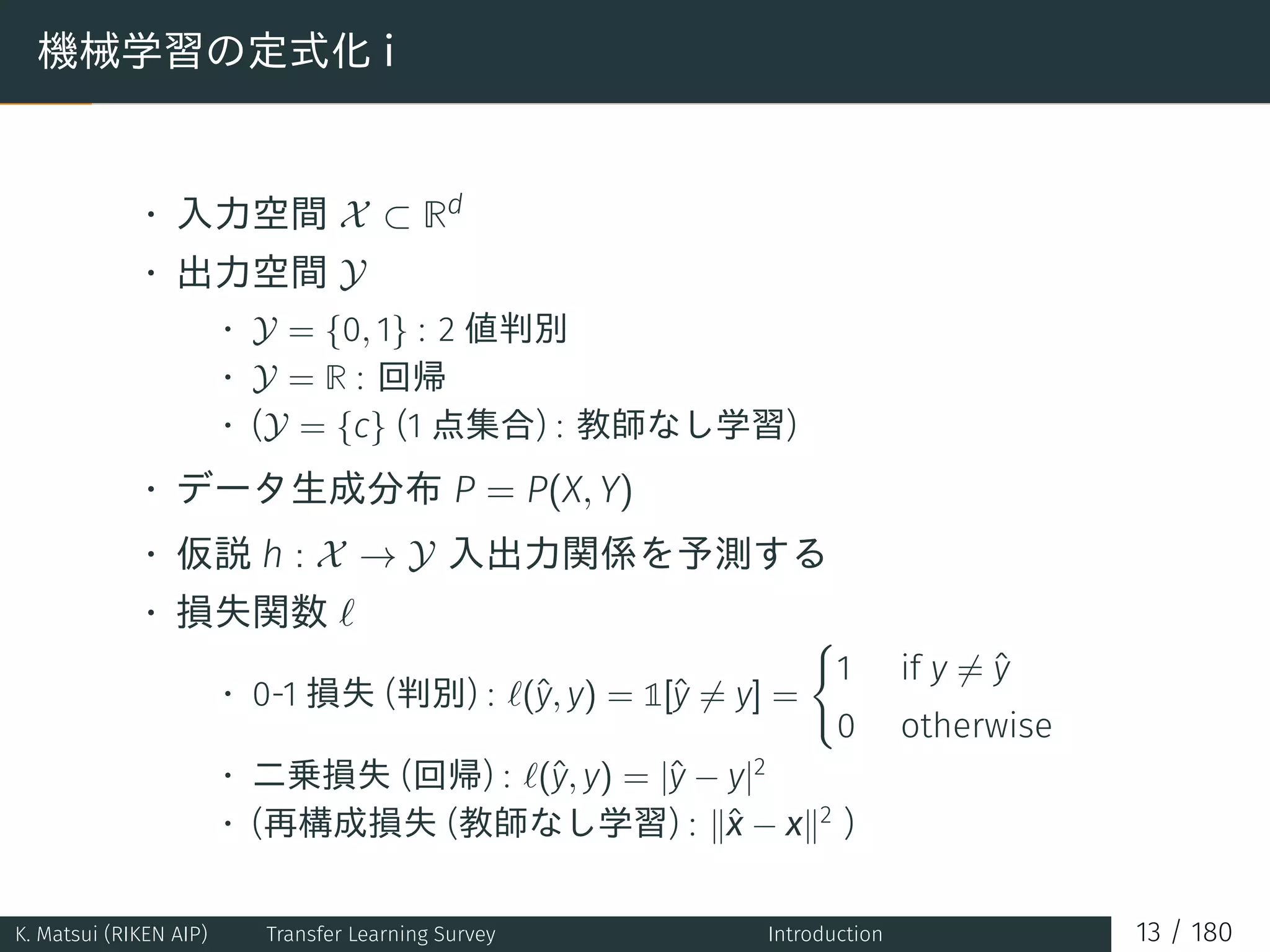 機械学習の定式化 i
• 入力空間 X ⊂ Rd
• 出力空間 Y
• Y = {0, 1} : 2 値判別
• Y = R : 回帰
• (Y = {c} (1 点集合) : 教師なし学習)
• データ生成分布 P = P(X, Y)
• 仮説 h : X → Y 入出力関係を予測する
• 損失関数 ℓ
• 0-1 損失 (判別) : ℓ(ˆy, y) = 1[ˆy ̸= y] =
{
1 if y ̸= ˆy
0 otherwise
• 二乗損失 (回帰) : ℓ(ˆy, y) = |ˆy − y|2
• (再構成損失 (教師なし学習) : ∥ˆx − x∥2
)
K. Matsui (RIKEN AIP) Transfer Learning Survey Introduction 13 / 180
 