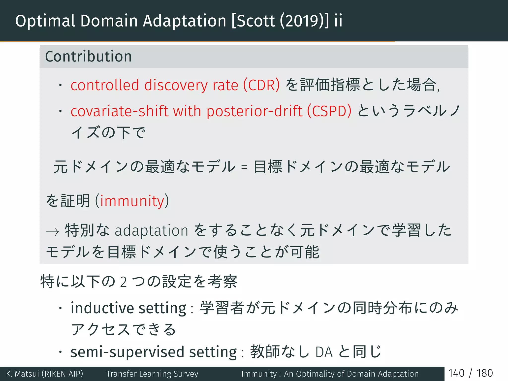 Optimal Domain Adaptation [Scott (2019)] ii
Contribution
• controlled discovery rate (CDR) を評価指標とした場合,
• covariate-shift with posterior-drift (CSPD) というラベルノ
イズの下で
元ドメインの最適なモデル = 目標ドメインの最適なモデル
を証明 (immunity)
→ 特別な adaptation をすることなく元ドメインで学習した
モデルを目標ドメインで使うことが可能
特に以下の 2 つの設定を考察
• inductive setting : 学習者が元ドメインの同時分布にのみ
アクセスできる
• semi-supervised setting : 教師なし DA と同じ
K. Matsui (RIKEN AIP) Transfer Learning Survey Immunity : An Optimality of Domain Adaptation 140 / 180
 