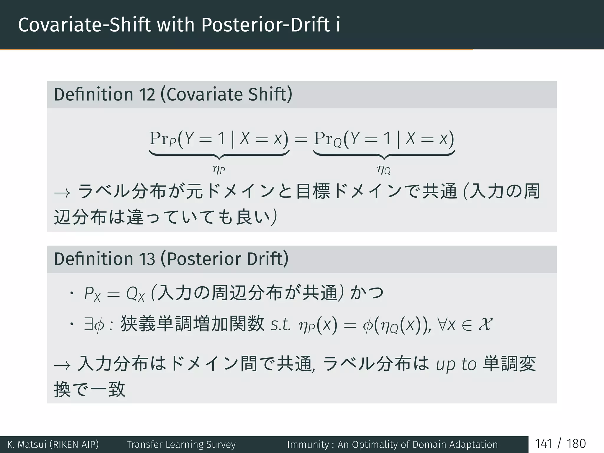 Covariate-Shift with Posterior-Drift i
Deﬁnition 12 (Covariate Shift)
PrP(Y = 1 | X = x)
ηP
= PrQ(Y = 1 | X = x)
ηQ
→ ラベル分布が元ドメインと目標ドメインで共通 (入力の周
辺分布は違っていても良い)
Deﬁnition 13 (Posterior Drift)
• PX = QX (入力の周辺分布が共通) かつ
• ∃ϕ : 狭義単調増加関数 s.t. ηP(x) = ϕ(ηQ(x)), ∀x ∈ X
→ 入力分布はドメイン間で共通, ラベル分布は up to 単調変
換で一致
K. Matsui (RIKEN AIP) Transfer Learning Survey Immunity : An Optimality of Domain Adaptation 141 / 180
 