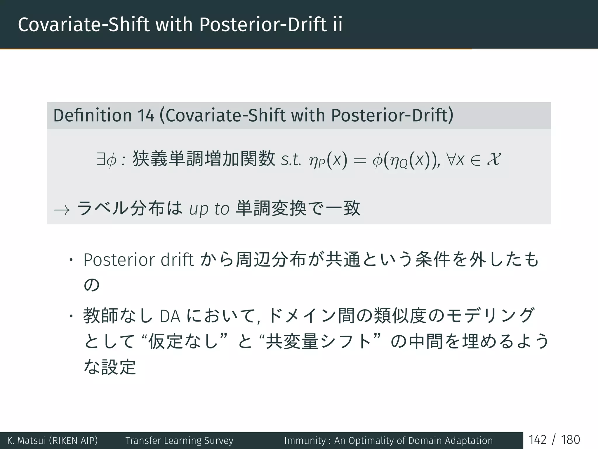 Covariate-Shift with Posterior-Drift ii
Deﬁnition 14 (Covariate-Shift with Posterior-Drift)
∃ϕ : 狭義単調増加関数 s.t. ηP(x) = ϕ(ηQ(x)), ∀x ∈ X
→ ラベル分布は up to 単調変換で一致
• Posterior drift から周辺分布が共通という条件を外したも
の
• 教師なし DA において, ドメイン間の類似度のモデリング
として “仮定なし”と “共変量シフト”の中間を埋めるよう
な設定
K. Matsui (RIKEN AIP) Transfer Learning Survey Immunity : An Optimality of Domain Adaptation 142 / 180
 