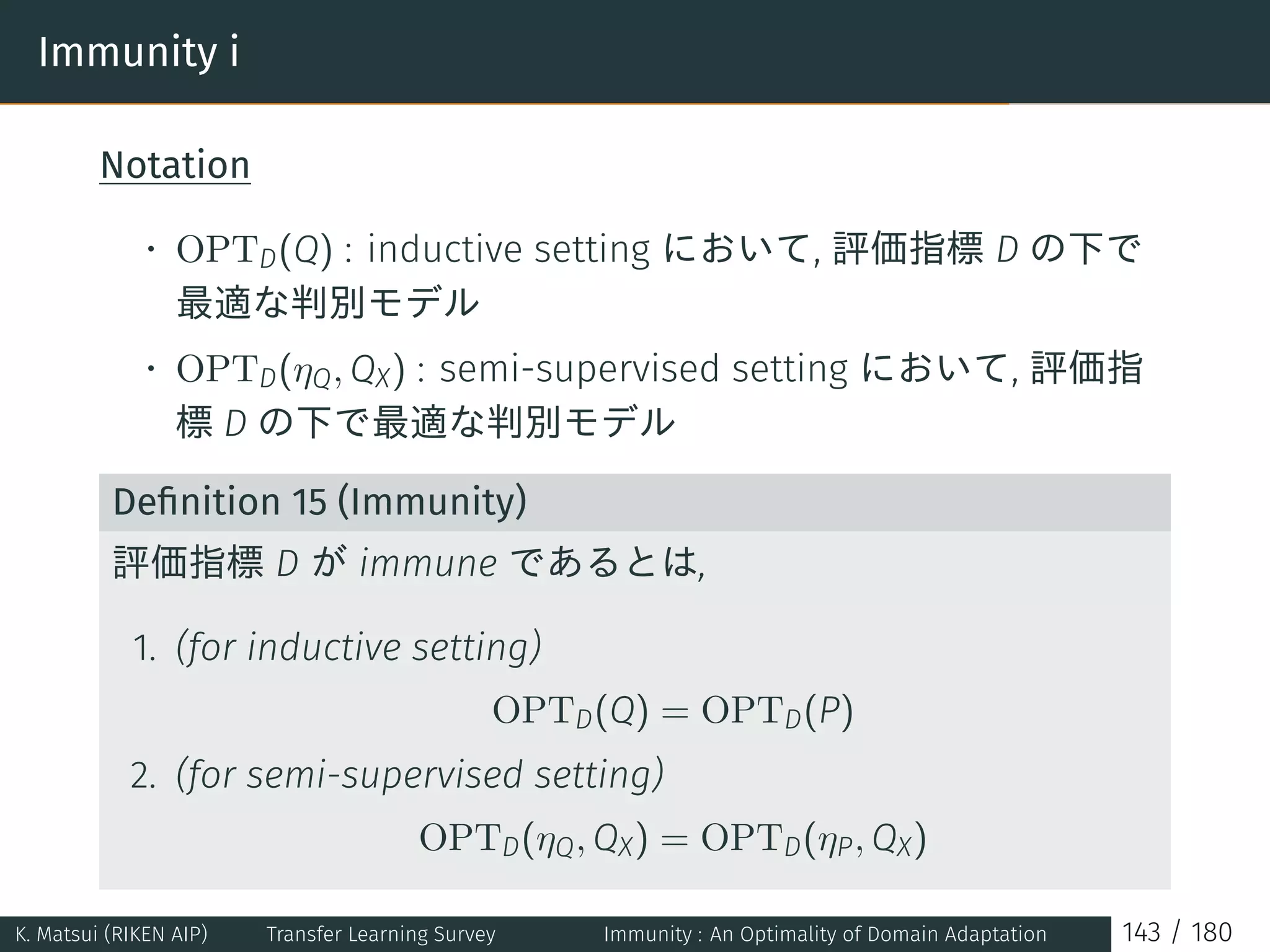 Immunity i
Notation
• OPTD(Q) : inductive setting において, 評価指標 D の下で
最適な判別モデル
• OPTD(ηQ, QX) : semi-supervised setting において, 評価指
標 D の下で最適な判別モデル
Deﬁnition 15 (Immunity)
評価指標 D が immune であるとは,
1. (for inductive setting)
OPTD(Q) = OPTD(P)
2. (for semi-supervised setting)
OPTD(ηQ, QX) = OPTD(ηP, QX)
K. Matsui (RIKEN AIP) Transfer Learning Survey Immunity : An Optimality of Domain Adaptation 143 / 180
 