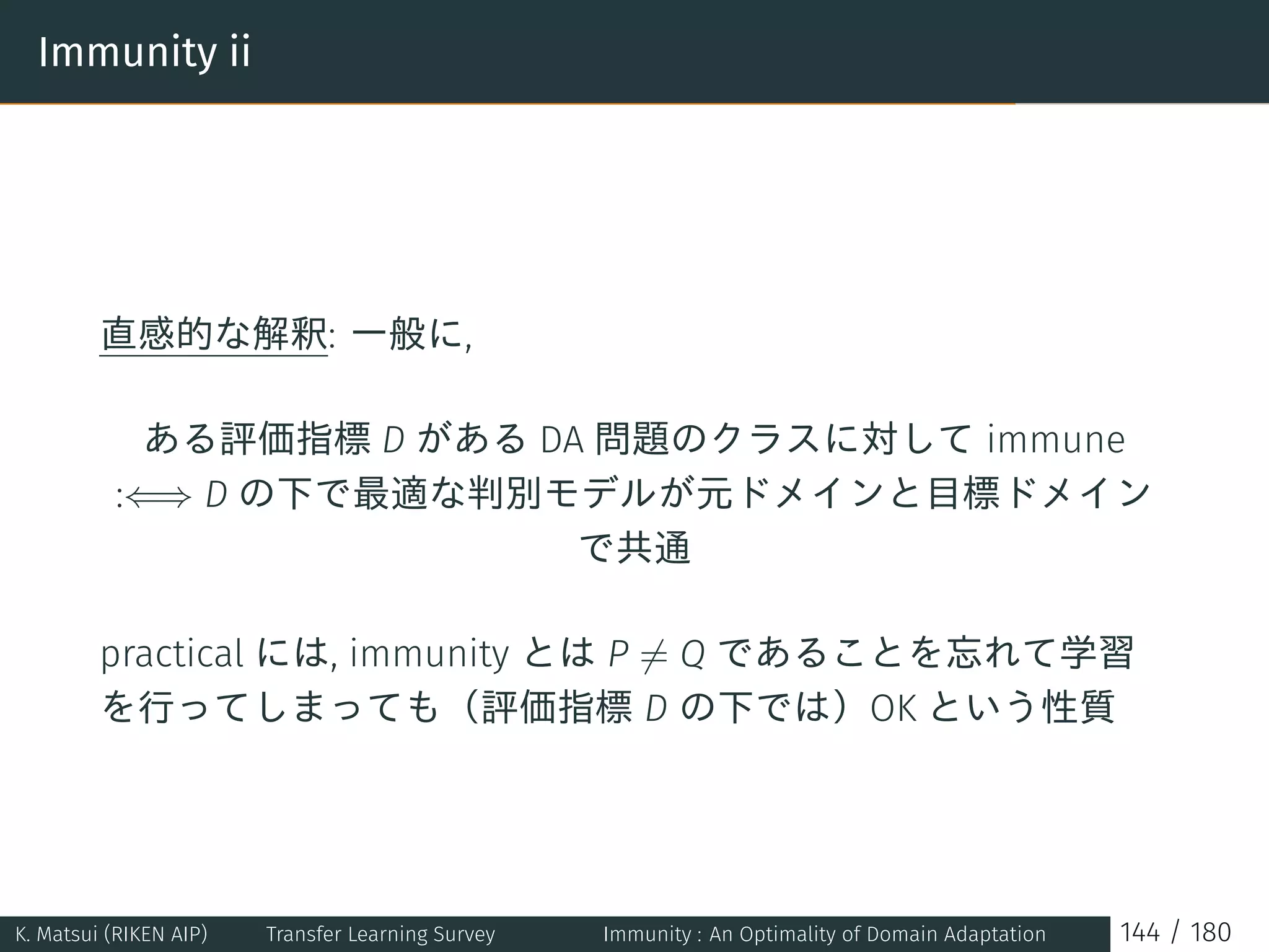 Immunity ii
直感的な解釈: 一般に,
ある評価指標 D がある DA 問題のクラスに対して immune
:⇐⇒ D の下で最適な判別モデルが元ドメインと目標ドメイン
で共通
practical には, immunity とは P ̸= Q であることを忘れて学習
を行ってしまっても（評価指標 D の下では）OK という性質
K. Matsui (RIKEN AIP) Transfer Learning Survey Immunity : An Optimality of Domain Adaptation 144 / 180
 