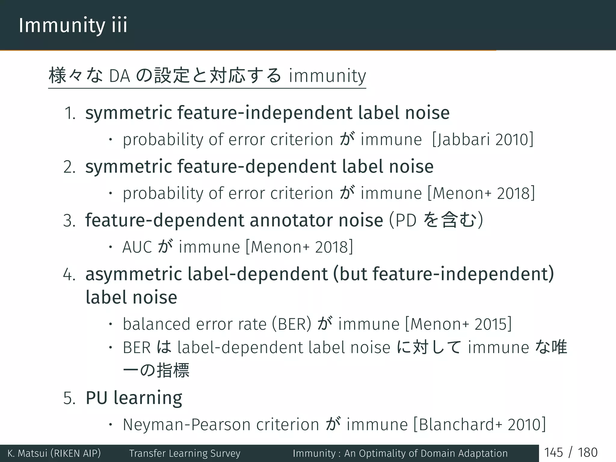 Immunity iii
様々な DA の設定と対応する immunity
1. symmetric feature-independent label noise
• probability of error criterion が immune [Jabbari 2010]
2. symmetric feature-dependent label noise
• probability of error criterion が immune [Menon+ 2018]
3. feature-dependent annotator noise (PD を含む)
• AUC が immune [Menon+ 2018]
4. asymmetric label-dependent (but feature-independent)
label noise
• balanced error rate (BER) が immune [Menon+ 2015]
• BER は label-dependent label noise に対して immune な唯
一の指標
5. PU learning
• Neyman-Pearson criterion が immune [Blanchard+ 2010]
K. Matsui (RIKEN AIP) Transfer Learning Survey Immunity : An Optimality of Domain Adaptation 145 / 180
 
