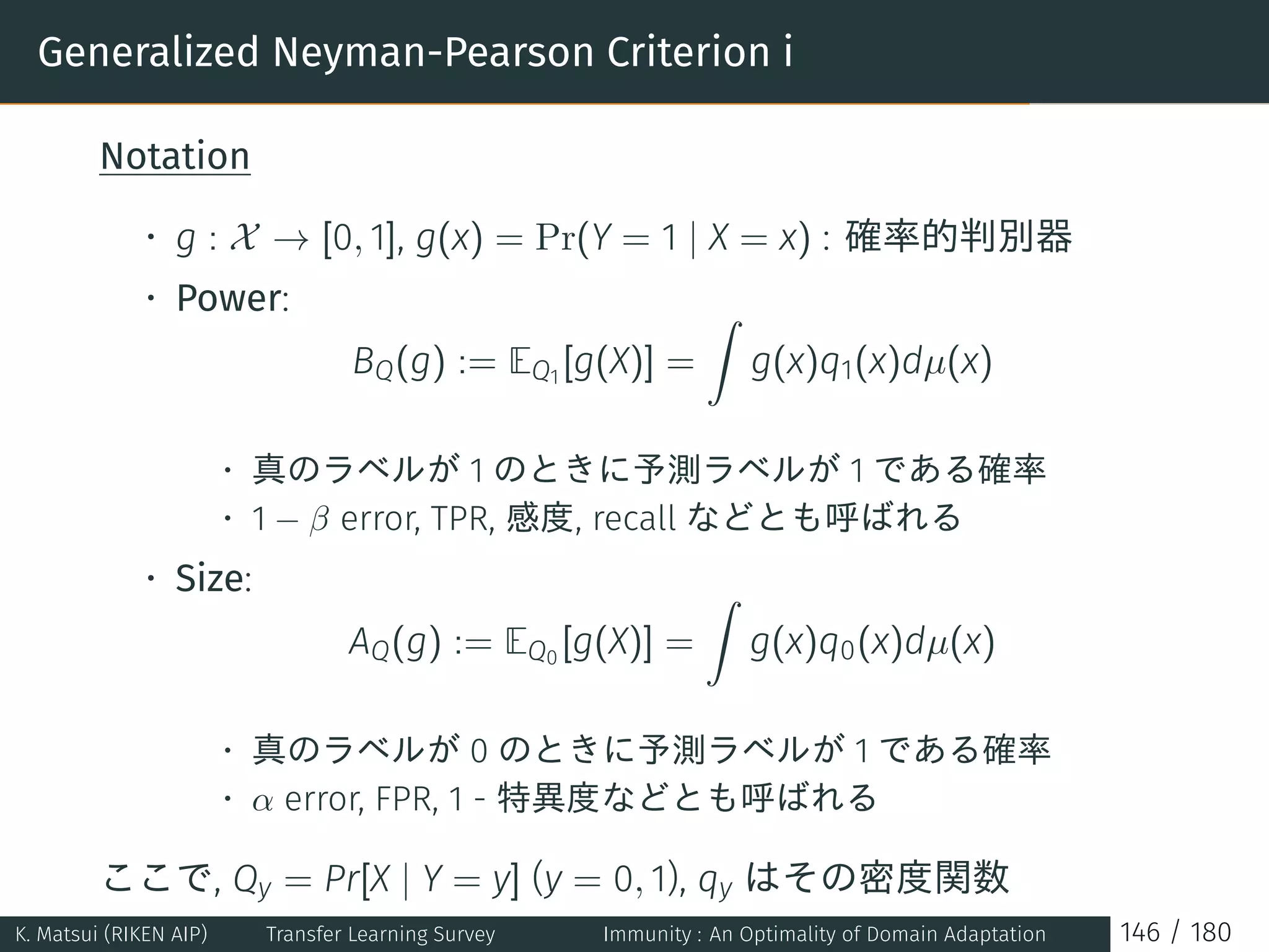 Generalized Neyman-Pearson Criterion i
Notation
• g : X → [0, 1], g(x) = Pr(Y = 1 | X = x) : 確率的判別器
• Power:
BQ(g) := EQ1
[g(X)] =
∫
g(x)q1(x)dµ(x)
• 真のラベルが 1 のときに予測ラベルが 1 である確率
• 1 − β error, TPR, 感度, recall などとも呼ばれる
• Size:
AQ(g) := EQ0
[g(X)] =
∫
g(x)q0(x)dµ(x)
• 真のラベルが 0 のときに予測ラベルが 1 である確率
• α error, FPR, 1 - 特異度などとも呼ばれる
ここで, Qy = Pr[X | Y = y] (y = 0, 1), qy はその密度関数
K. Matsui (RIKEN AIP) Transfer Learning Survey Immunity : An Optimality of Domain Adaptation 146 / 180
 