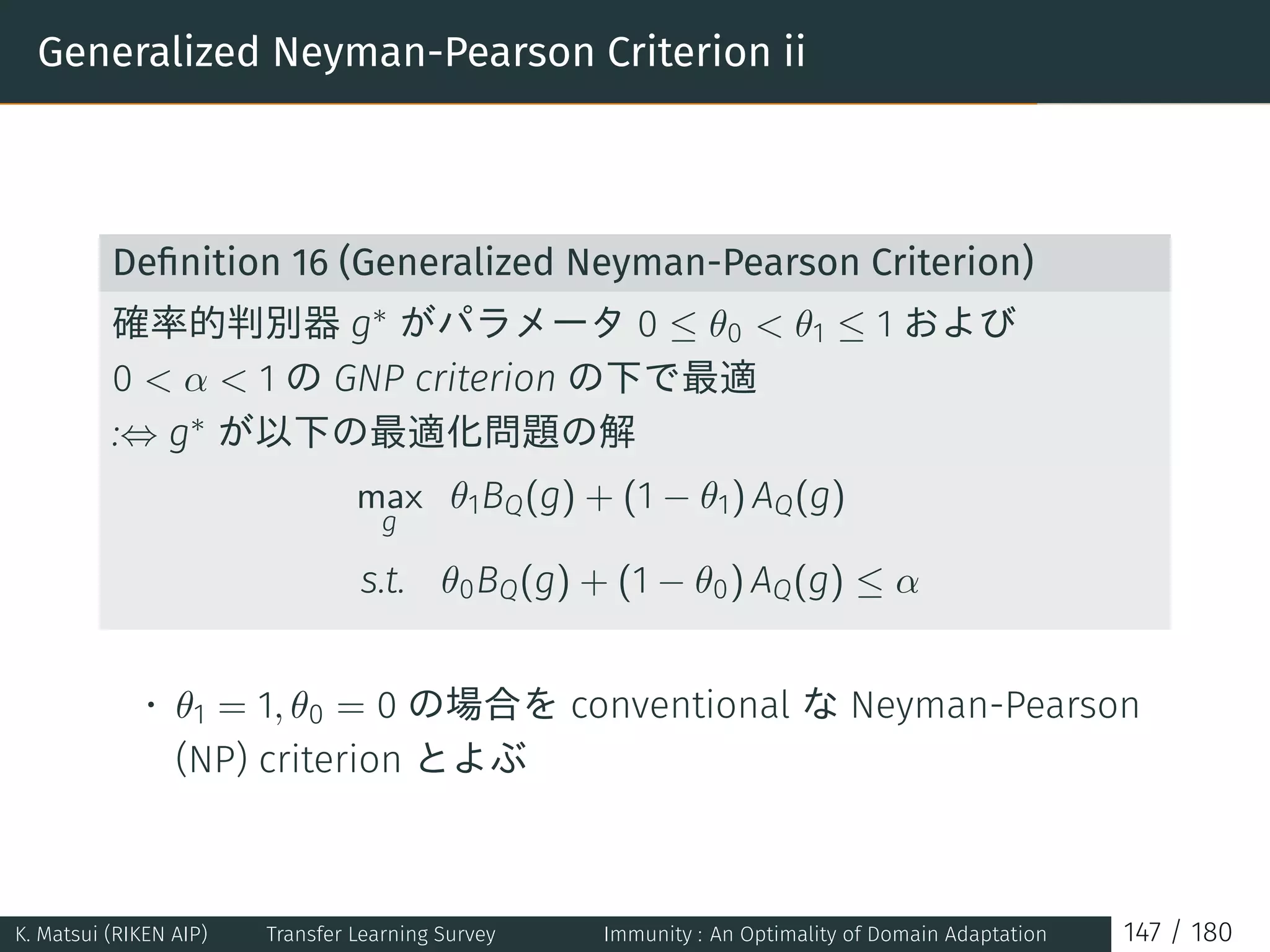 Generalized Neyman-Pearson Criterion ii
Deﬁnition 16 (Generalized Neyman-Pearson Criterion)
確率的判別器 g∗ がパラメータ 0 ≤ θ0  θ1 ≤ 1 および
0  α  1 の GNP criterion の下で最適
:⇔ g∗ が以下の最適化問題の解
max
g
θ1BQ(g) + (1 − θ1) AQ(g)
s.t. θ0BQ(g) + (1 − θ0) AQ(g) ≤ α
• θ1 = 1, θ0 = 0 の場合を conventional な Neyman-Pearson
(NP) criterion とよぶ
K. Matsui (RIKEN AIP) Transfer Learning Survey Immunity : An Optimality of Domain Adaptation 147 / 180
 