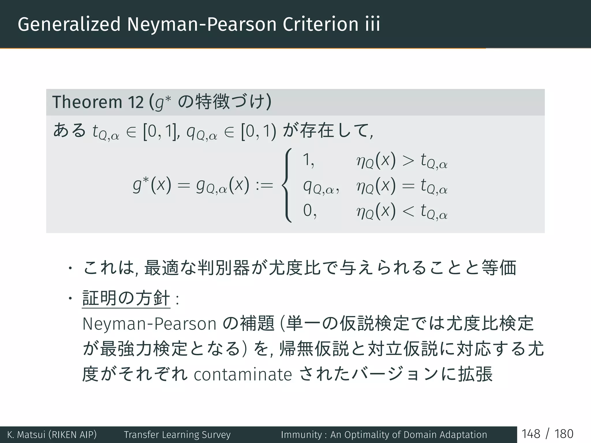 Generalized Neyman-Pearson Criterion iii
Theorem 12 (g∗ の特徴づけ)
ある tQ,α ∈ [0, 1], qQ,α ∈ [0, 1) が存在して,
g∗
(x) = gQ,α(x) :=



1, ηQ(x)  tQ,α
qQ,α, ηQ(x) = tQ,α
0, ηQ(x)  tQ,α
• これは, 最適な判別器が尤度比で与えられることと等価
• 証明の方針 :
Neyman-Pearson の補題 (単一の仮説検定では尤度比検定
が最強力検定となる) を, 帰無仮説と対立仮説に対応する尤
度がそれぞれ contaminate されたバージョンに拡張
K. Matsui (RIKEN AIP) Transfer Learning Survey Immunity : An Optimality of Domain Adaptation 148 / 180
 